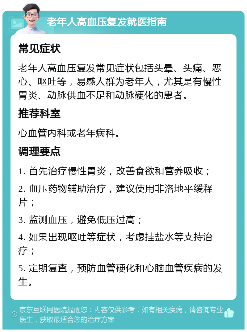 老年人高血压复发就医指南 常见症状 老年人高血压复发常见症状包括头晕、头痛、恶心、呕吐等，易感人群为老年人，尤其是有慢性胃炎、动脉供血不足和动脉硬化的患者。 推荐科室 心血管内科或老年病科。 调理要点 1. 首先治疗慢性胃炎，改善食欲和营养吸收； 2. 血压药物辅助治疗，建议使用非洛地平缓释片； 3. 监测血压，避免低压过高； 4. 如果出现呕吐等症状，考虑挂盐水等支持治疗； 5. 定期复查，预防血管硬化和心脑血管疾病的发生。