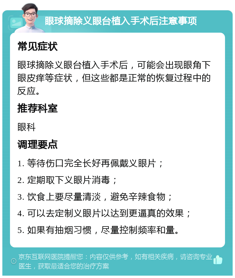 眼球摘除义眼台植入手术后注意事项 常见症状 眼球摘除义眼台植入手术后，可能会出现眼角下眼皮痒等症状，但这些都是正常的恢复过程中的反应。 推荐科室 眼科 调理要点 1. 等待伤口完全长好再佩戴义眼片； 2. 定期取下义眼片消毒； 3. 饮食上要尽量清淡，避免辛辣食物； 4. 可以去定制义眼片以达到更逼真的效果； 5. 如果有抽烟习惯，尽量控制频率和量。