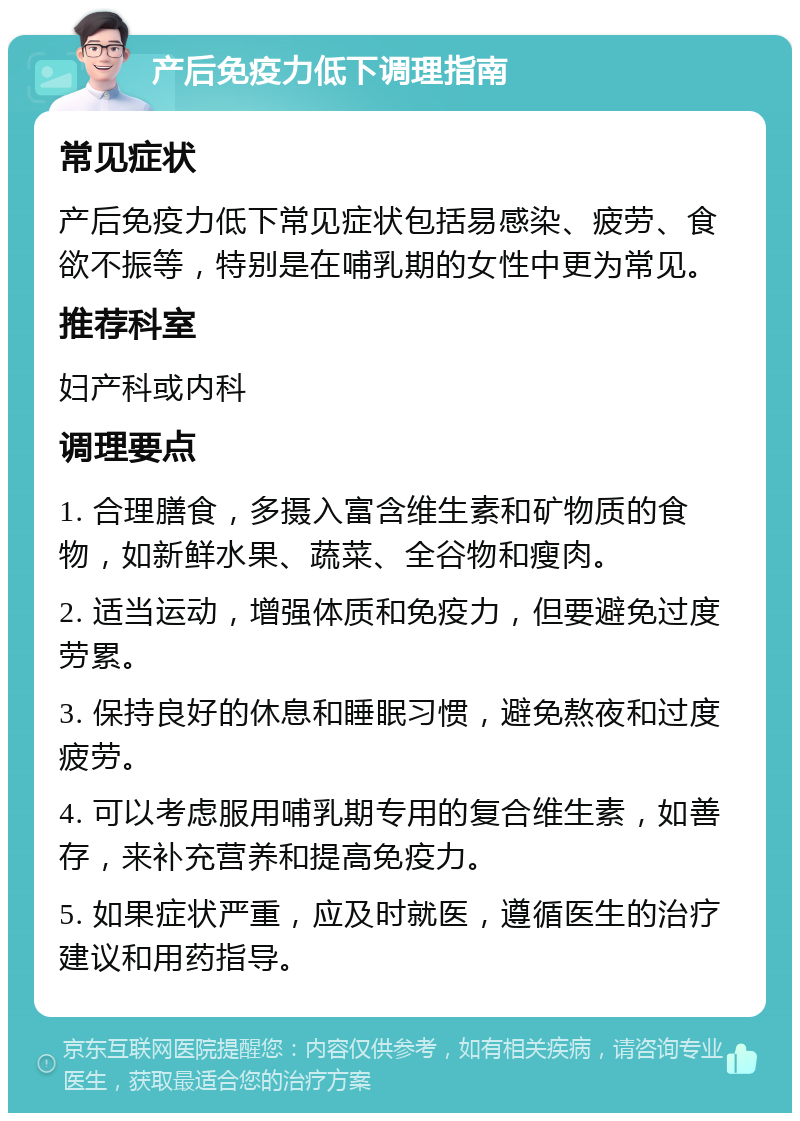 产后免疫力低下调理指南 常见症状 产后免疫力低下常见症状包括易感染、疲劳、食欲不振等，特别是在哺乳期的女性中更为常见。 推荐科室 妇产科或内科 调理要点 1. 合理膳食，多摄入富含维生素和矿物质的食物，如新鲜水果、蔬菜、全谷物和瘦肉。 2. 适当运动，增强体质和免疫力，但要避免过度劳累。 3. 保持良好的休息和睡眠习惯，避免熬夜和过度疲劳。 4. 可以考虑服用哺乳期专用的复合维生素，如善存，来补充营养和提高免疫力。 5. 如果症状严重，应及时就医，遵循医生的治疗建议和用药指导。