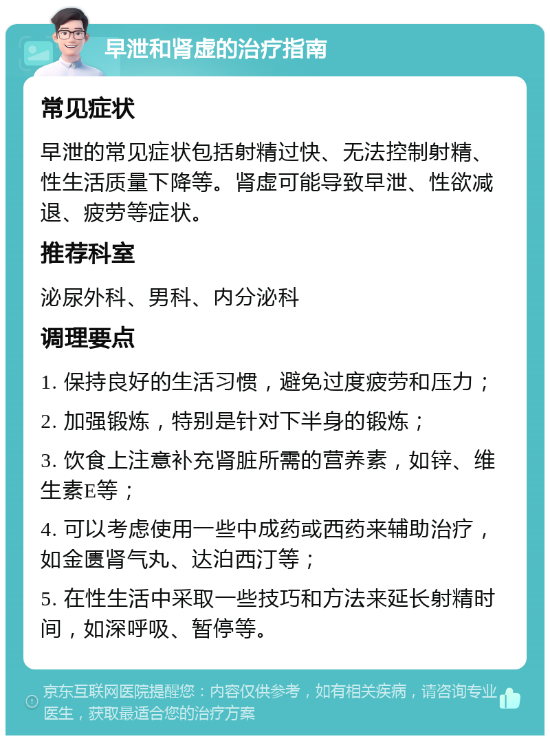 早泄和肾虚的治疗指南 常见症状 早泄的常见症状包括射精过快、无法控制射精、性生活质量下降等。肾虚可能导致早泄、性欲减退、疲劳等症状。 推荐科室 泌尿外科、男科、内分泌科 调理要点 1. 保持良好的生活习惯，避免过度疲劳和压力； 2. 加强锻炼，特别是针对下半身的锻炼； 3. 饮食上注意补充肾脏所需的营养素，如锌、维生素E等； 4. 可以考虑使用一些中成药或西药来辅助治疗，如金匮肾气丸、达泊西汀等； 5. 在性生活中采取一些技巧和方法来延长射精时间，如深呼吸、暂停等。