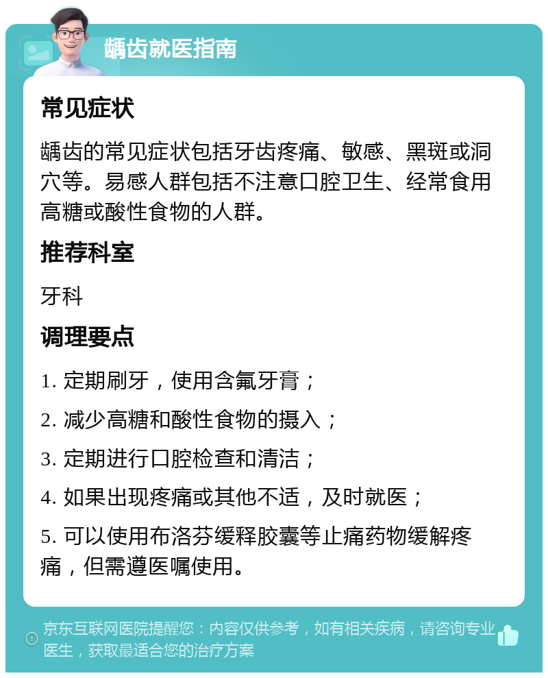 龋齿就医指南 常见症状 龋齿的常见症状包括牙齿疼痛、敏感、黑斑或洞穴等。易感人群包括不注意口腔卫生、经常食用高糖或酸性食物的人群。 推荐科室 牙科 调理要点 1. 定期刷牙，使用含氟牙膏； 2. 减少高糖和酸性食物的摄入； 3. 定期进行口腔检查和清洁； 4. 如果出现疼痛或其他不适，及时就医； 5. 可以使用布洛芬缓释胶囊等止痛药物缓解疼痛，但需遵医嘱使用。