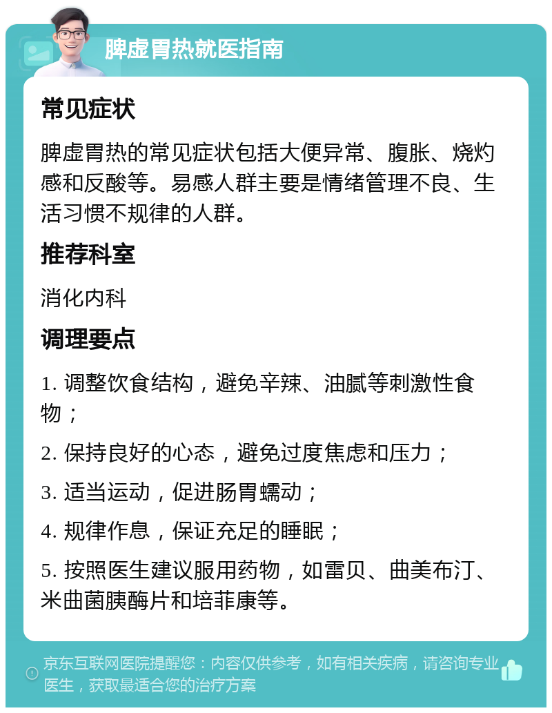 脾虚胃热就医指南 常见症状 脾虚胃热的常见症状包括大便异常、腹胀、烧灼感和反酸等。易感人群主要是情绪管理不良、生活习惯不规律的人群。 推荐科室 消化内科 调理要点 1. 调整饮食结构，避免辛辣、油腻等刺激性食物； 2. 保持良好的心态，避免过度焦虑和压力； 3. 适当运动，促进肠胃蠕动； 4. 规律作息，保证充足的睡眠； 5. 按照医生建议服用药物，如雷贝、曲美布汀、米曲菌胰酶片和培菲康等。