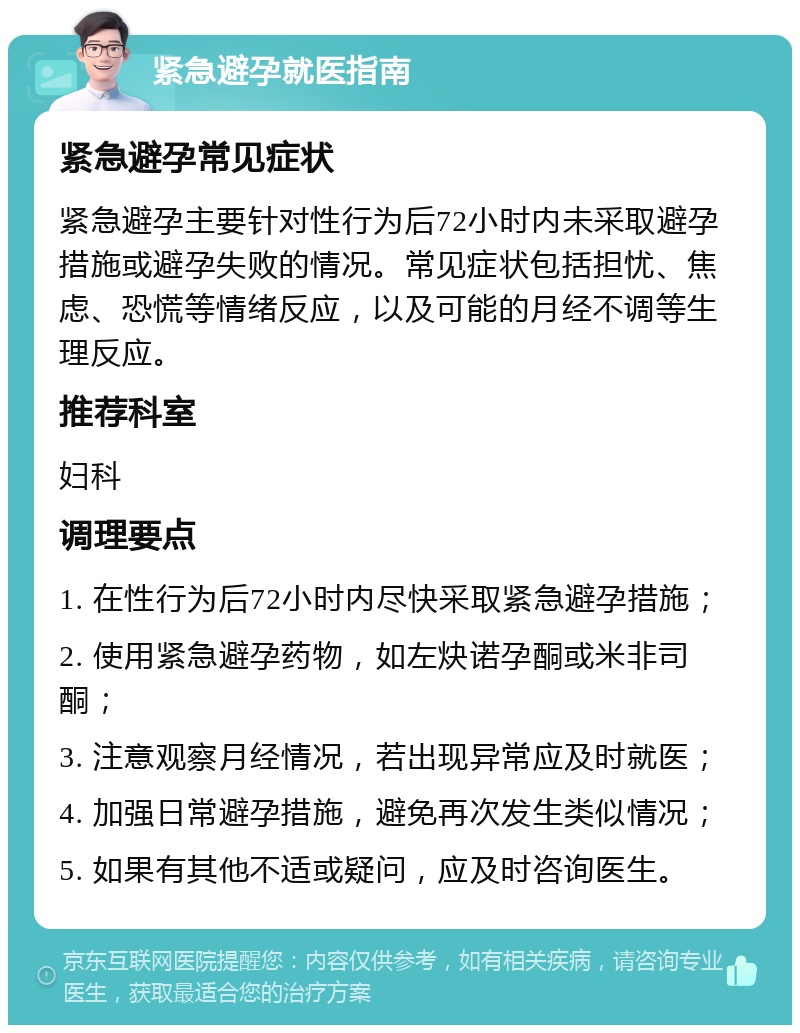 紧急避孕就医指南 紧急避孕常见症状 紧急避孕主要针对性行为后72小时内未采取避孕措施或避孕失败的情况。常见症状包括担忧、焦虑、恐慌等情绪反应，以及可能的月经不调等生理反应。 推荐科室 妇科 调理要点 1. 在性行为后72小时内尽快采取紧急避孕措施； 2. 使用紧急避孕药物，如左炔诺孕酮或米非司酮； 3. 注意观察月经情况，若出现异常应及时就医； 4. 加强日常避孕措施，避免再次发生类似情况； 5. 如果有其他不适或疑问，应及时咨询医生。