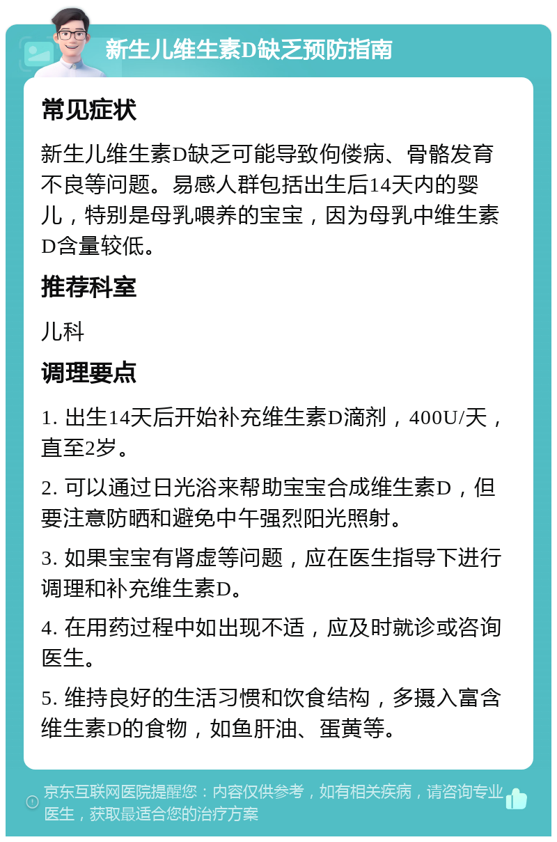 新生儿维生素D缺乏预防指南 常见症状 新生儿维生素D缺乏可能导致佝偻病、骨骼发育不良等问题。易感人群包括出生后14天内的婴儿，特别是母乳喂养的宝宝，因为母乳中维生素D含量较低。 推荐科室 儿科 调理要点 1. 出生14天后开始补充维生素D滴剂，400U/天，直至2岁。 2. 可以通过日光浴来帮助宝宝合成维生素D，但要注意防晒和避免中午强烈阳光照射。 3. 如果宝宝有肾虚等问题，应在医生指导下进行调理和补充维生素D。 4. 在用药过程中如出现不适，应及时就诊或咨询医生。 5. 维持良好的生活习惯和饮食结构，多摄入富含维生素D的食物，如鱼肝油、蛋黄等。