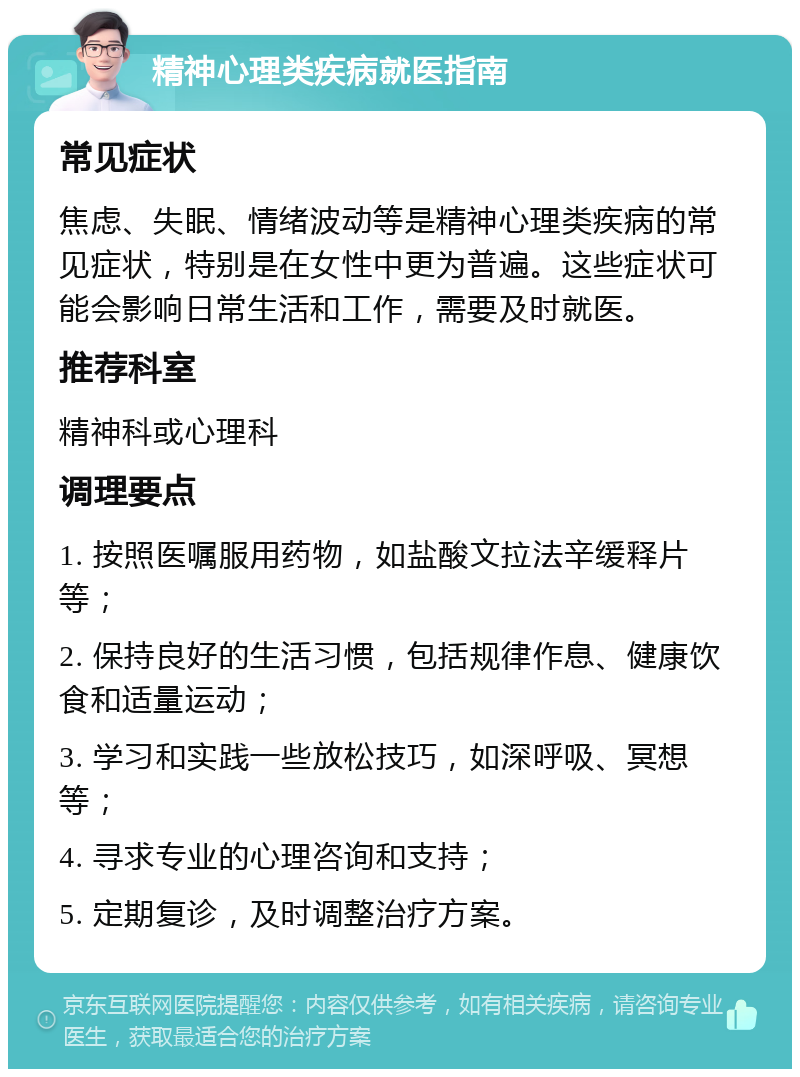 精神心理类疾病就医指南 常见症状 焦虑、失眠、情绪波动等是精神心理类疾病的常见症状，特别是在女性中更为普遍。这些症状可能会影响日常生活和工作，需要及时就医。 推荐科室 精神科或心理科 调理要点 1. 按照医嘱服用药物，如盐酸文拉法辛缓释片等； 2. 保持良好的生活习惯，包括规律作息、健康饮食和适量运动； 3. 学习和实践一些放松技巧，如深呼吸、冥想等； 4. 寻求专业的心理咨询和支持； 5. 定期复诊，及时调整治疗方案。