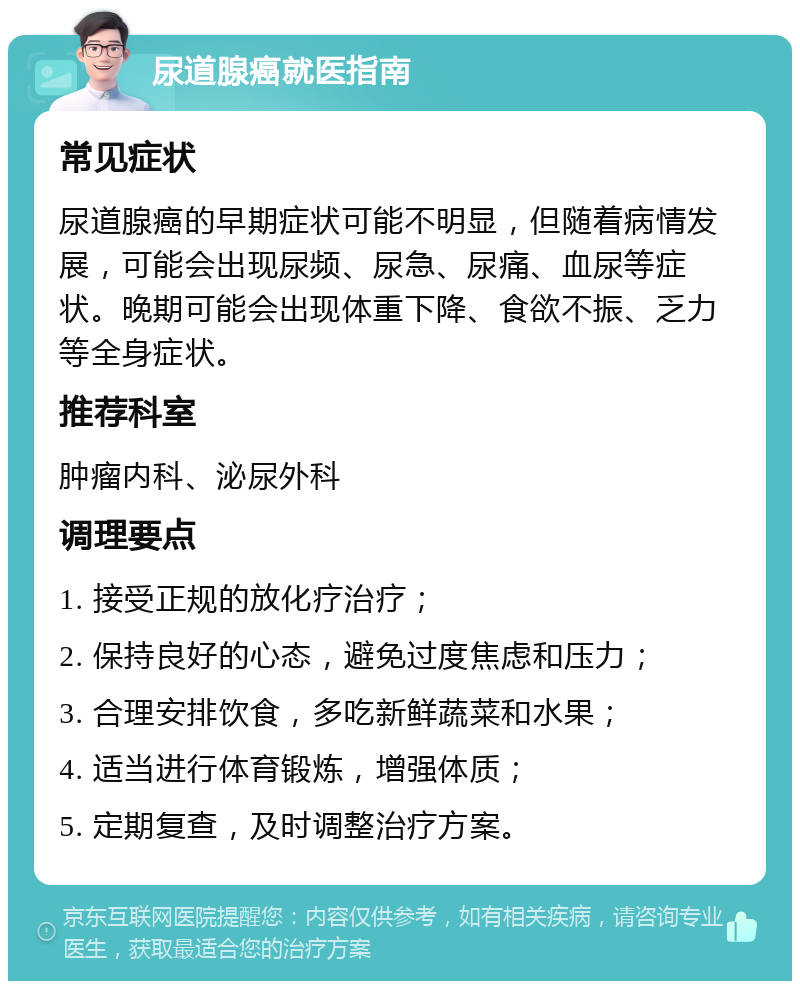 尿道腺癌就医指南 常见症状 尿道腺癌的早期症状可能不明显，但随着病情发展，可能会出现尿频、尿急、尿痛、血尿等症状。晚期可能会出现体重下降、食欲不振、乏力等全身症状。 推荐科室 肿瘤内科、泌尿外科 调理要点 1. 接受正规的放化疗治疗； 2. 保持良好的心态，避免过度焦虑和压力； 3. 合理安排饮食，多吃新鲜蔬菜和水果； 4. 适当进行体育锻炼，增强体质； 5. 定期复查，及时调整治疗方案。