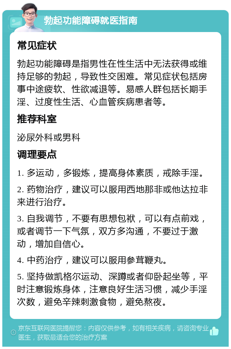 勃起功能障碍就医指南 常见症状 勃起功能障碍是指男性在性生活中无法获得或维持足够的勃起，导致性交困难。常见症状包括房事中途疲软、性欲减退等。易感人群包括长期手淫、过度性生活、心血管疾病患者等。 推荐科室 泌尿外科或男科 调理要点 1. 多运动，多锻炼，提高身体素质，戒除手淫。 2. 药物治疗，建议可以服用西地那非或他达拉非来进行治疗。 3. 自我调节，不要有思想包袱，可以有点前戏，或者调节一下气氛，双方多沟通，不要过于激动，增加自信心。 4. 中药治疗，建议可以服用参茸鞭丸。 5. 坚持做凯格尔运动、深蹲或者仰卧起坐等，平时注意锻炼身体，注意良好生活习惯，减少手淫次数，避免辛辣刺激食物，避免熬夜。