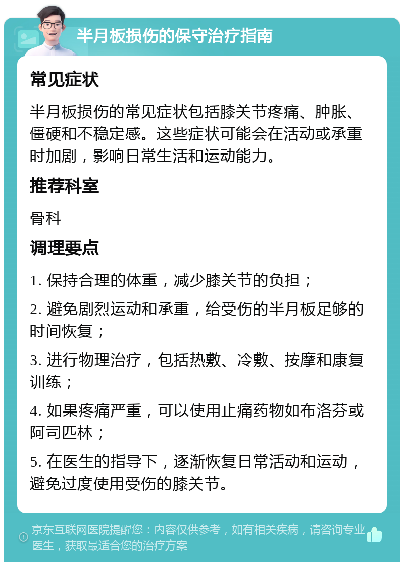 半月板损伤的保守治疗指南 常见症状 半月板损伤的常见症状包括膝关节疼痛、肿胀、僵硬和不稳定感。这些症状可能会在活动或承重时加剧，影响日常生活和运动能力。 推荐科室 骨科 调理要点 1. 保持合理的体重，减少膝关节的负担； 2. 避免剧烈运动和承重，给受伤的半月板足够的时间恢复； 3. 进行物理治疗，包括热敷、冷敷、按摩和康复训练； 4. 如果疼痛严重，可以使用止痛药物如布洛芬或阿司匹林； 5. 在医生的指导下，逐渐恢复日常活动和运动，避免过度使用受伤的膝关节。