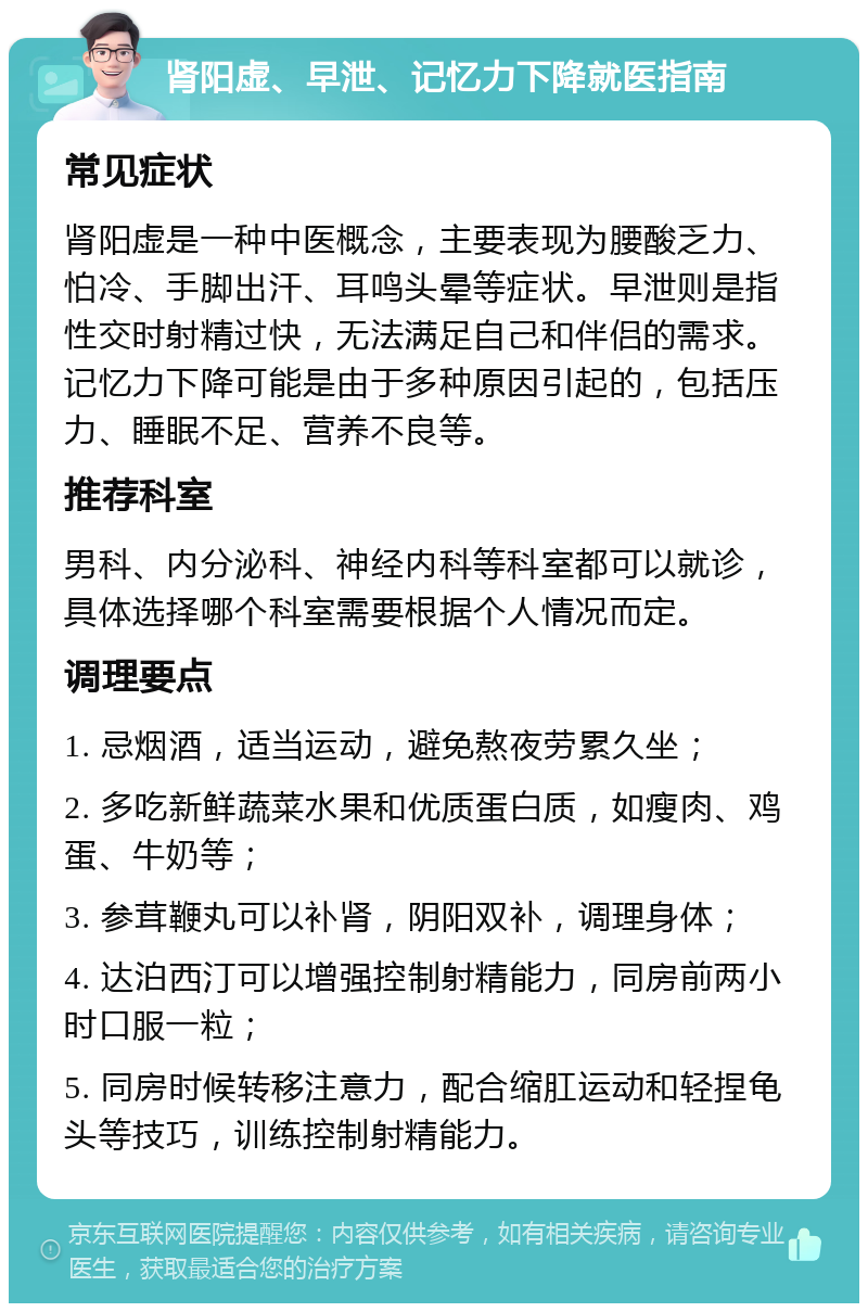 肾阳虚、早泄、记忆力下降就医指南 常见症状 肾阳虚是一种中医概念，主要表现为腰酸乏力、怕冷、手脚出汗、耳鸣头晕等症状。早泄则是指性交时射精过快，无法满足自己和伴侣的需求。记忆力下降可能是由于多种原因引起的，包括压力、睡眠不足、营养不良等。 推荐科室 男科、内分泌科、神经内科等科室都可以就诊，具体选择哪个科室需要根据个人情况而定。 调理要点 1. 忌烟酒，适当运动，避免熬夜劳累久坐； 2. 多吃新鲜蔬菜水果和优质蛋白质，如瘦肉、鸡蛋、牛奶等； 3. 参茸鞭丸可以补肾，阴阳双补，调理身体； 4. 达泊西汀可以增强控制射精能力，同房前两小时口服一粒； 5. 同房时候转移注意力，配合缩肛运动和轻捏龟头等技巧，训练控制射精能力。