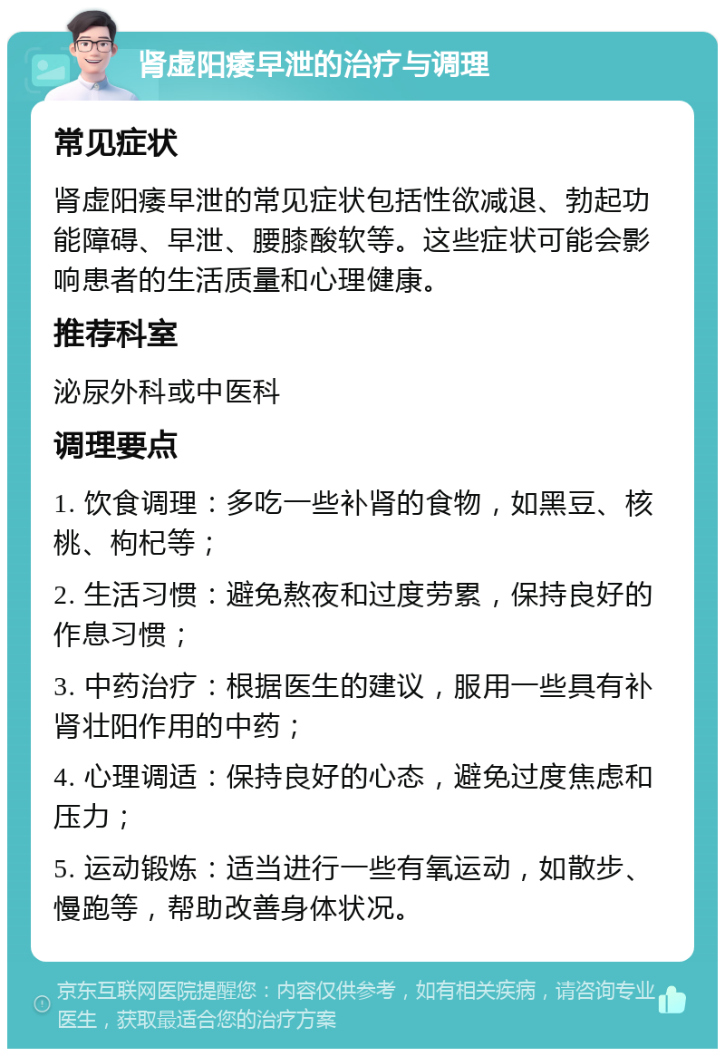 肾虚阳痿早泄的治疗与调理 常见症状 肾虚阳痿早泄的常见症状包括性欲减退、勃起功能障碍、早泄、腰膝酸软等。这些症状可能会影响患者的生活质量和心理健康。 推荐科室 泌尿外科或中医科 调理要点 1. 饮食调理：多吃一些补肾的食物，如黑豆、核桃、枸杞等； 2. 生活习惯：避免熬夜和过度劳累，保持良好的作息习惯； 3. 中药治疗：根据医生的建议，服用一些具有补肾壮阳作用的中药； 4. 心理调适：保持良好的心态，避免过度焦虑和压力； 5. 运动锻炼：适当进行一些有氧运动，如散步、慢跑等，帮助改善身体状况。