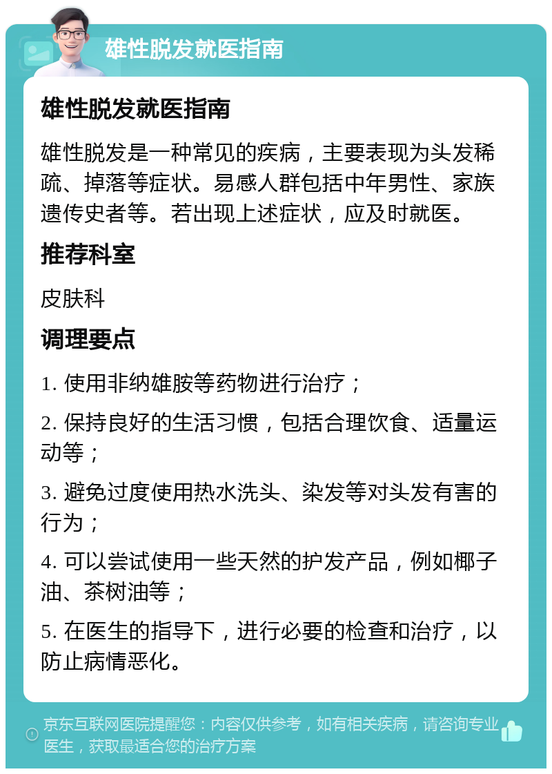 雄性脱发就医指南 雄性脱发就医指南 雄性脱发是一种常见的疾病，主要表现为头发稀疏、掉落等症状。易感人群包括中年男性、家族遗传史者等。若出现上述症状，应及时就医。 推荐科室 皮肤科 调理要点 1. 使用非纳雄胺等药物进行治疗； 2. 保持良好的生活习惯，包括合理饮食、适量运动等； 3. 避免过度使用热水洗头、染发等对头发有害的行为； 4. 可以尝试使用一些天然的护发产品，例如椰子油、茶树油等； 5. 在医生的指导下，进行必要的检查和治疗，以防止病情恶化。