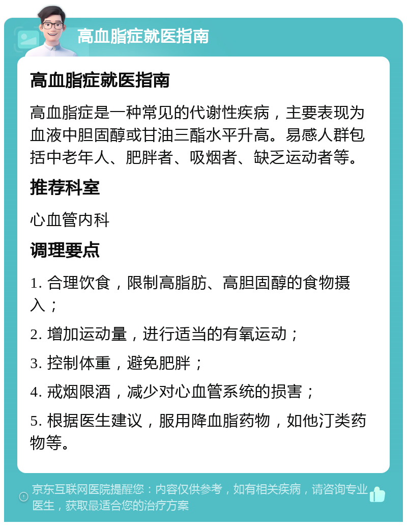 高血脂症就医指南 高血脂症就医指南 高血脂症是一种常见的代谢性疾病，主要表现为血液中胆固醇或甘油三酯水平升高。易感人群包括中老年人、肥胖者、吸烟者、缺乏运动者等。 推荐科室 心血管内科 调理要点 1. 合理饮食，限制高脂肪、高胆固醇的食物摄入； 2. 增加运动量，进行适当的有氧运动； 3. 控制体重，避免肥胖； 4. 戒烟限酒，减少对心血管系统的损害； 5. 根据医生建议，服用降血脂药物，如他汀类药物等。