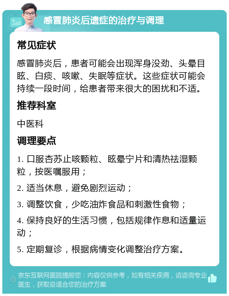 感冒肺炎后遗症的治疗与调理 常见症状 感冒肺炎后，患者可能会出现浑身没劲、头晕目眩、白痰、咳嗽、失眠等症状。这些症状可能会持续一段时间，给患者带来很大的困扰和不适。 推荐科室 中医科 调理要点 1. 口服杏苏止咳颗粒、眩晕宁片和清热祛湿颗粒，按医嘱服用； 2. 适当休息，避免剧烈运动； 3. 调整饮食，少吃油炸食品和刺激性食物； 4. 保持良好的生活习惯，包括规律作息和适量运动； 5. 定期复诊，根据病情变化调整治疗方案。