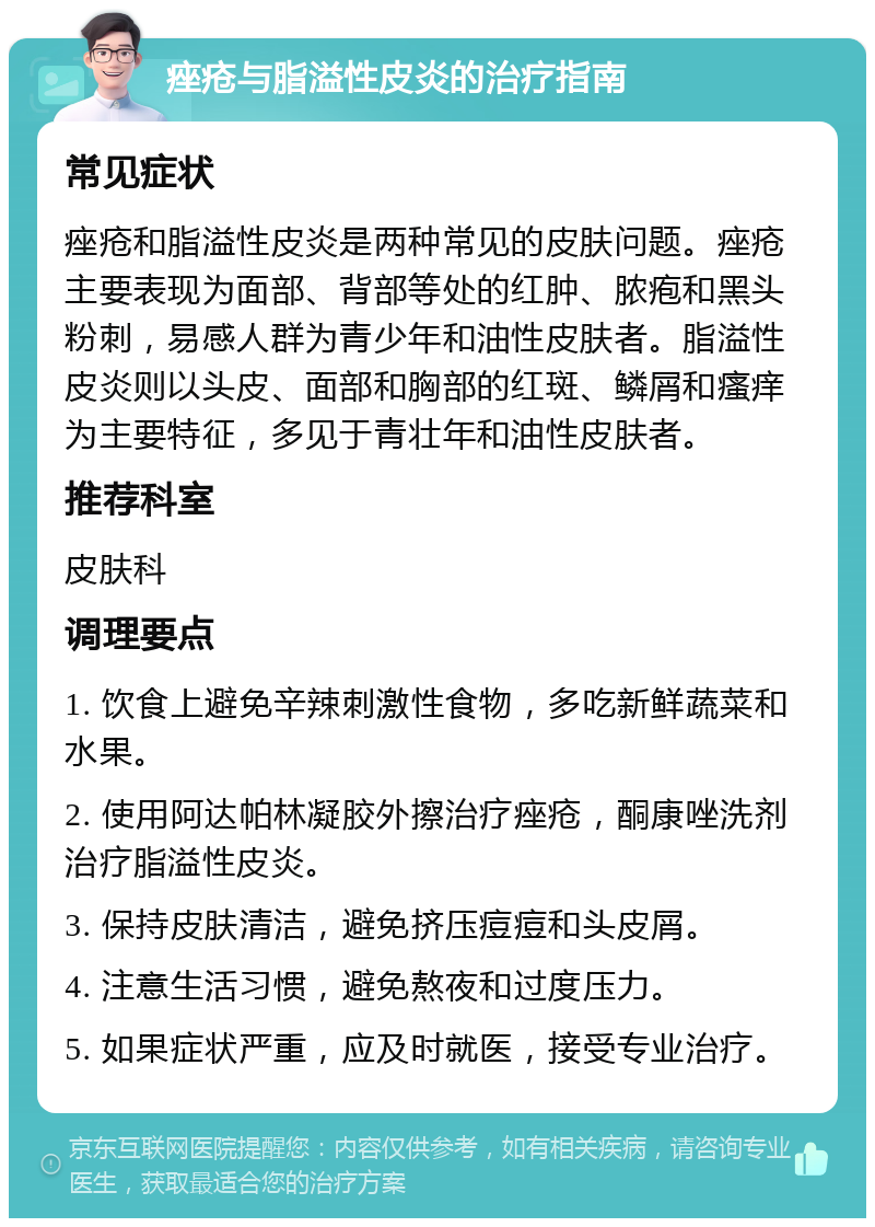 痤疮与脂溢性皮炎的治疗指南 常见症状 痤疮和脂溢性皮炎是两种常见的皮肤问题。痤疮主要表现为面部、背部等处的红肿、脓疱和黑头粉刺，易感人群为青少年和油性皮肤者。脂溢性皮炎则以头皮、面部和胸部的红斑、鳞屑和瘙痒为主要特征，多见于青壮年和油性皮肤者。 推荐科室 皮肤科 调理要点 1. 饮食上避免辛辣刺激性食物，多吃新鲜蔬菜和水果。 2. 使用阿达帕林凝胶外擦治疗痤疮，酮康唑洗剂治疗脂溢性皮炎。 3. 保持皮肤清洁，避免挤压痘痘和头皮屑。 4. 注意生活习惯，避免熬夜和过度压力。 5. 如果症状严重，应及时就医，接受专业治疗。