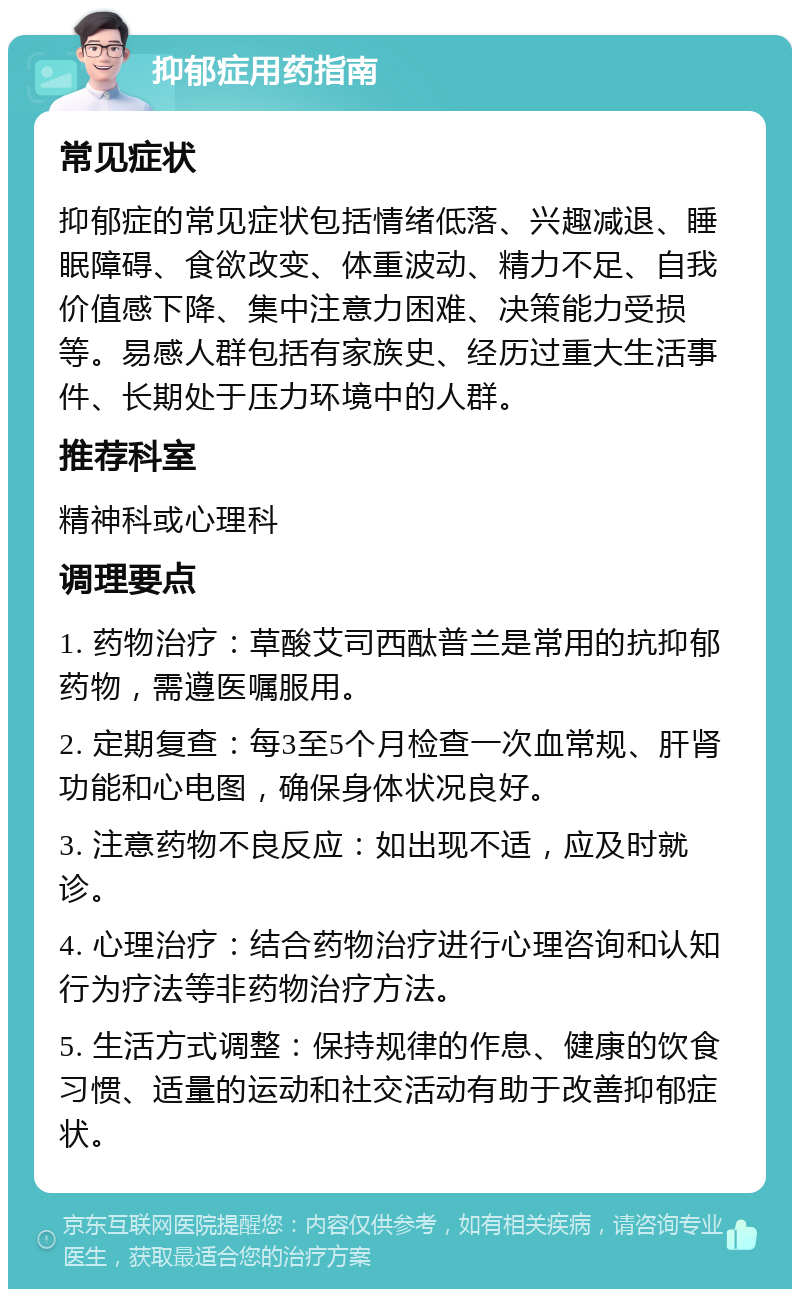 抑郁症用药指南 常见症状 抑郁症的常见症状包括情绪低落、兴趣减退、睡眠障碍、食欲改变、体重波动、精力不足、自我价值感下降、集中注意力困难、决策能力受损等。易感人群包括有家族史、经历过重大生活事件、长期处于压力环境中的人群。 推荐科室 精神科或心理科 调理要点 1. 药物治疗：草酸艾司西酞普兰是常用的抗抑郁药物，需遵医嘱服用。 2. 定期复查：每3至5个月检查一次血常规、肝肾功能和心电图，确保身体状况良好。 3. 注意药物不良反应：如出现不适，应及时就诊。 4. 心理治疗：结合药物治疗进行心理咨询和认知行为疗法等非药物治疗方法。 5. 生活方式调整：保持规律的作息、健康的饮食习惯、适量的运动和社交活动有助于改善抑郁症状。