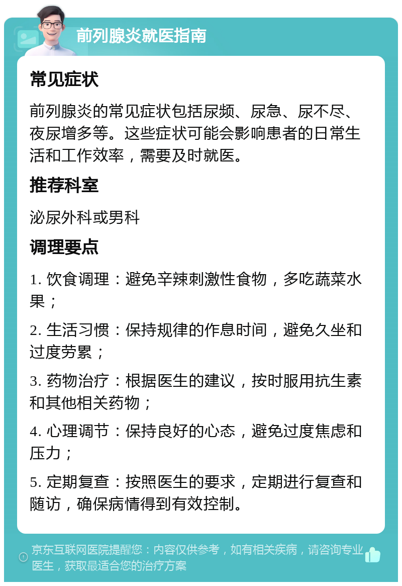 前列腺炎就医指南 常见症状 前列腺炎的常见症状包括尿频、尿急、尿不尽、夜尿增多等。这些症状可能会影响患者的日常生活和工作效率，需要及时就医。 推荐科室 泌尿外科或男科 调理要点 1. 饮食调理：避免辛辣刺激性食物，多吃蔬菜水果； 2. 生活习惯：保持规律的作息时间，避免久坐和过度劳累； 3. 药物治疗：根据医生的建议，按时服用抗生素和其他相关药物； 4. 心理调节：保持良好的心态，避免过度焦虑和压力； 5. 定期复查：按照医生的要求，定期进行复查和随访，确保病情得到有效控制。