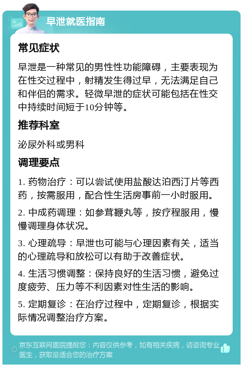 早泄就医指南 常见症状 早泄是一种常见的男性性功能障碍，主要表现为在性交过程中，射精发生得过早，无法满足自己和伴侣的需求。轻微早泄的症状可能包括在性交中持续时间短于10分钟等。 推荐科室 泌尿外科或男科 调理要点 1. 药物治疗：可以尝试使用盐酸达泊西汀片等西药，按需服用，配合性生活房事前一小时服用。 2. 中成药调理：如参茸鞭丸等，按疗程服用，慢慢调理身体状况。 3. 心理疏导：早泄也可能与心理因素有关，适当的心理疏导和放松可以有助于改善症状。 4. 生活习惯调整：保持良好的生活习惯，避免过度疲劳、压力等不利因素对性生活的影响。 5. 定期复诊：在治疗过程中，定期复诊，根据实际情况调整治疗方案。