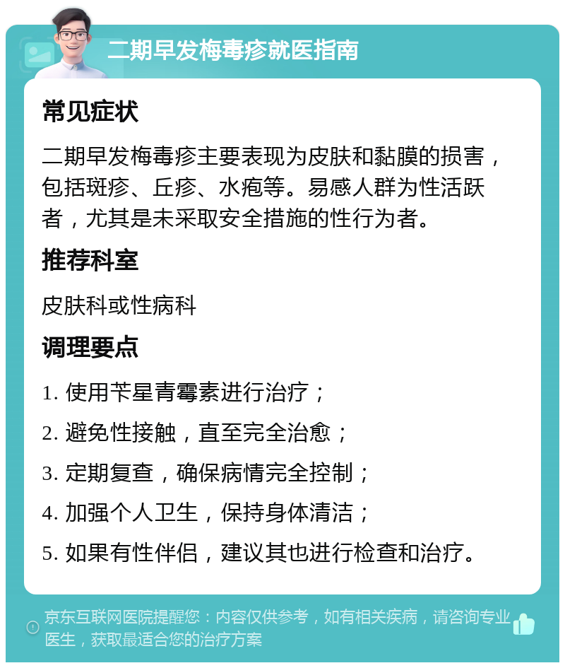 二期早发梅毒疹就医指南 常见症状 二期早发梅毒疹主要表现为皮肤和黏膜的损害，包括斑疹、丘疹、水疱等。易感人群为性活跃者，尤其是未采取安全措施的性行为者。 推荐科室 皮肤科或性病科 调理要点 1. 使用苄星青霉素进行治疗； 2. 避免性接触，直至完全治愈； 3. 定期复查，确保病情完全控制； 4. 加强个人卫生，保持身体清洁； 5. 如果有性伴侣，建议其也进行检查和治疗。