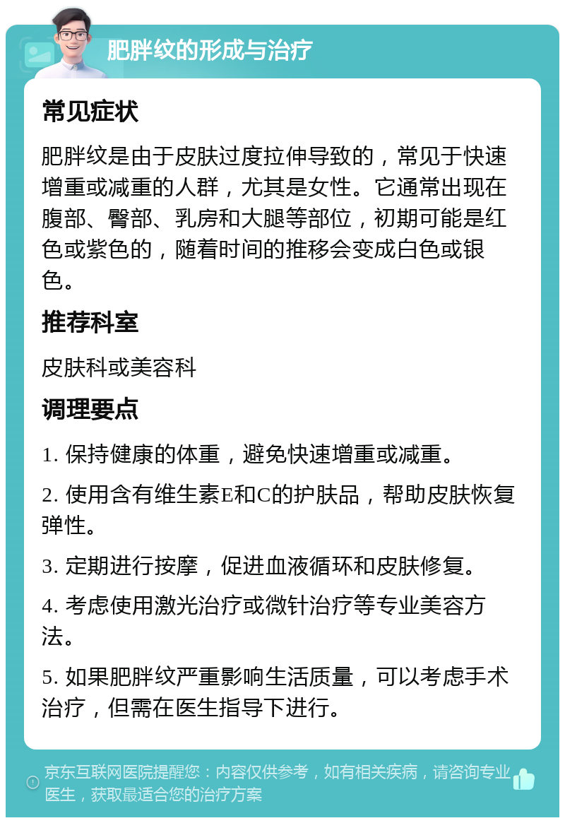 肥胖纹的形成与治疗 常见症状 肥胖纹是由于皮肤过度拉伸导致的，常见于快速增重或减重的人群，尤其是女性。它通常出现在腹部、臀部、乳房和大腿等部位，初期可能是红色或紫色的，随着时间的推移会变成白色或银色。 推荐科室 皮肤科或美容科 调理要点 1. 保持健康的体重，避免快速增重或减重。 2. 使用含有维生素E和C的护肤品，帮助皮肤恢复弹性。 3. 定期进行按摩，促进血液循环和皮肤修复。 4. 考虑使用激光治疗或微针治疗等专业美容方法。 5. 如果肥胖纹严重影响生活质量，可以考虑手术治疗，但需在医生指导下进行。