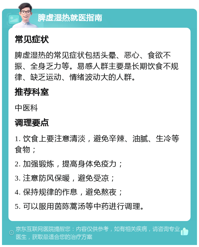 脾虚湿热就医指南 常见症状 脾虚湿热的常见症状包括头晕、恶心、食欲不振、全身乏力等。易感人群主要是长期饮食不规律、缺乏运动、情绪波动大的人群。 推荐科室 中医科 调理要点 1. 饮食上要注意清淡，避免辛辣、油腻、生冷等食物； 2. 加强锻炼，提高身体免疫力； 3. 注意防风保暖，避免受凉； 4. 保持规律的作息，避免熬夜； 5. 可以服用茵陈蒿汤等中药进行调理。