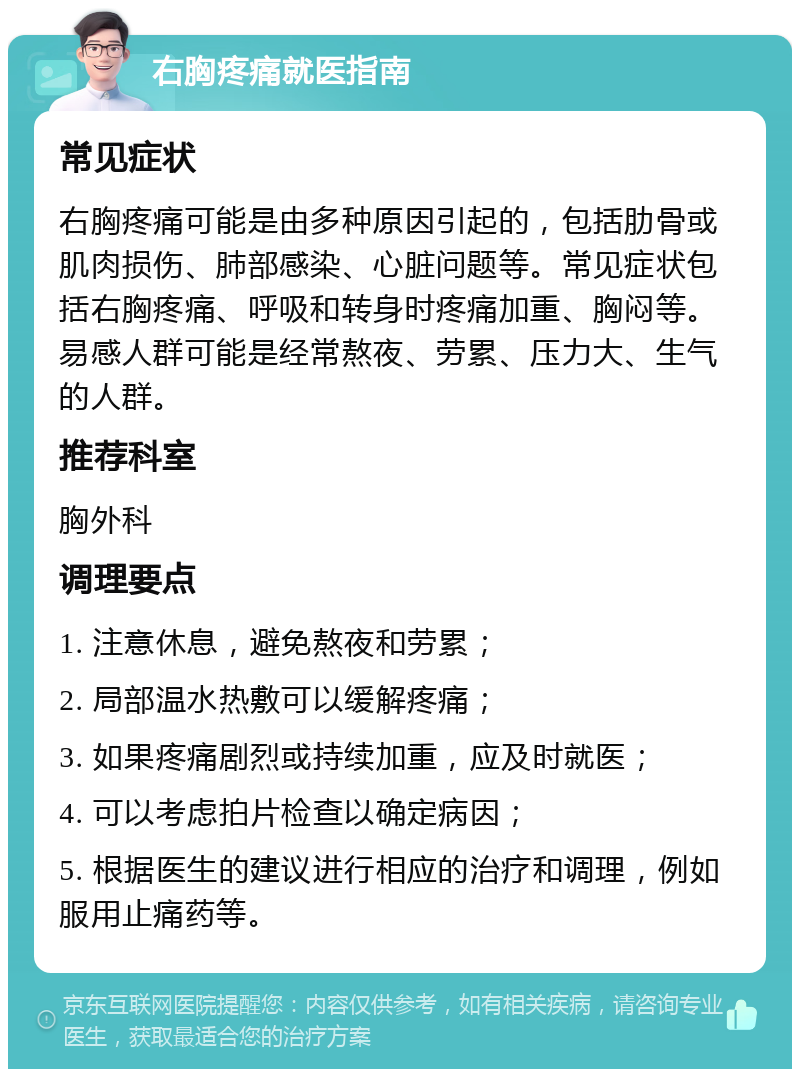 右胸疼痛就医指南 常见症状 右胸疼痛可能是由多种原因引起的，包括肋骨或肌肉损伤、肺部感染、心脏问题等。常见症状包括右胸疼痛、呼吸和转身时疼痛加重、胸闷等。易感人群可能是经常熬夜、劳累、压力大、生气的人群。 推荐科室 胸外科 调理要点 1. 注意休息，避免熬夜和劳累； 2. 局部温水热敷可以缓解疼痛； 3. 如果疼痛剧烈或持续加重，应及时就医； 4. 可以考虑拍片检查以确定病因； 5. 根据医生的建议进行相应的治疗和调理，例如服用止痛药等。