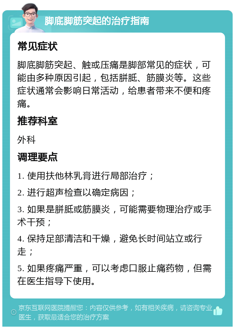 脚底脚筋突起的治疗指南 常见症状 脚底脚筋突起、触或压痛是脚部常见的症状，可能由多种原因引起，包括胼胝、筋膜炎等。这些症状通常会影响日常活动，给患者带来不便和疼痛。 推荐科室 外科 调理要点 1. 使用扶他林乳膏进行局部治疗； 2. 进行超声检查以确定病因； 3. 如果是胼胝或筋膜炎，可能需要物理治疗或手术干预； 4. 保持足部清洁和干燥，避免长时间站立或行走； 5. 如果疼痛严重，可以考虑口服止痛药物，但需在医生指导下使用。