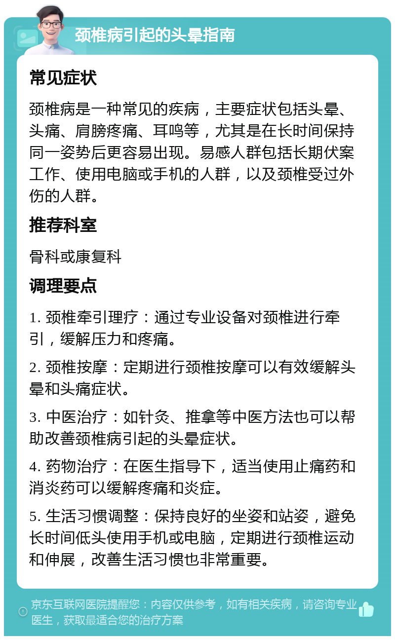 颈椎病引起的头晕指南 常见症状 颈椎病是一种常见的疾病，主要症状包括头晕、头痛、肩膀疼痛、耳鸣等，尤其是在长时间保持同一姿势后更容易出现。易感人群包括长期伏案工作、使用电脑或手机的人群，以及颈椎受过外伤的人群。 推荐科室 骨科或康复科 调理要点 1. 颈椎牵引理疗：通过专业设备对颈椎进行牵引，缓解压力和疼痛。 2. 颈椎按摩：定期进行颈椎按摩可以有效缓解头晕和头痛症状。 3. 中医治疗：如针灸、推拿等中医方法也可以帮助改善颈椎病引起的头晕症状。 4. 药物治疗：在医生指导下，适当使用止痛药和消炎药可以缓解疼痛和炎症。 5. 生活习惯调整：保持良好的坐姿和站姿，避免长时间低头使用手机或电脑，定期进行颈椎运动和伸展，改善生活习惯也非常重要。