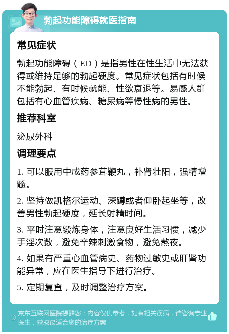 勃起功能障碍就医指南 常见症状 勃起功能障碍（ED）是指男性在性生活中无法获得或维持足够的勃起硬度。常见症状包括有时候不能勃起、有时候就能、性欲衰退等。易感人群包括有心血管疾病、糖尿病等慢性病的男性。 推荐科室 泌尿外科 调理要点 1. 可以服用中成药参茸鞭丸，补肾壮阳，强精增髓。 2. 坚持做凯格尔运动、深蹲或者仰卧起坐等，改善男性勃起硬度，延长射精时间。 3. 平时注意锻炼身体，注意良好生活习惯，减少手淫次数，避免辛辣刺激食物，避免熬夜。 4. 如果有严重心血管病史、药物过敏史或肝肾功能异常，应在医生指导下进行治疗。 5. 定期复查，及时调整治疗方案。