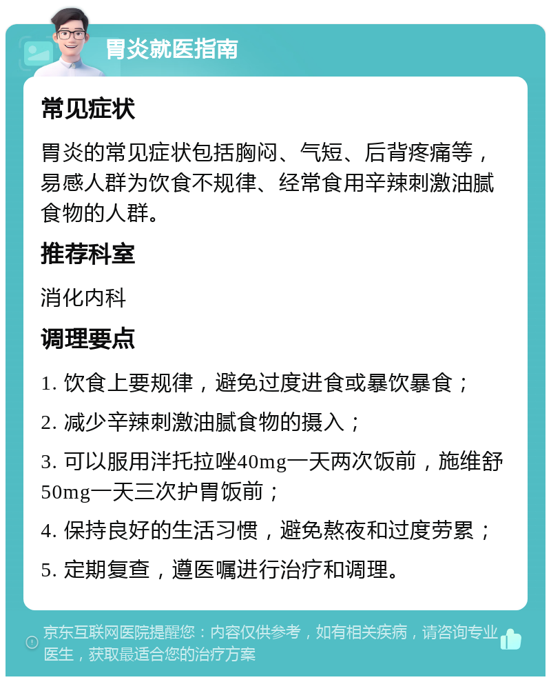 胃炎就医指南 常见症状 胃炎的常见症状包括胸闷、气短、后背疼痛等，易感人群为饮食不规律、经常食用辛辣刺激油腻食物的人群。 推荐科室 消化内科 调理要点 1. 饮食上要规律，避免过度进食或暴饮暴食； 2. 减少辛辣刺激油腻食物的摄入； 3. 可以服用泮托拉唑40mg一天两次饭前，施维舒50mg一天三次护胃饭前； 4. 保持良好的生活习惯，避免熬夜和过度劳累； 5. 定期复查，遵医嘱进行治疗和调理。