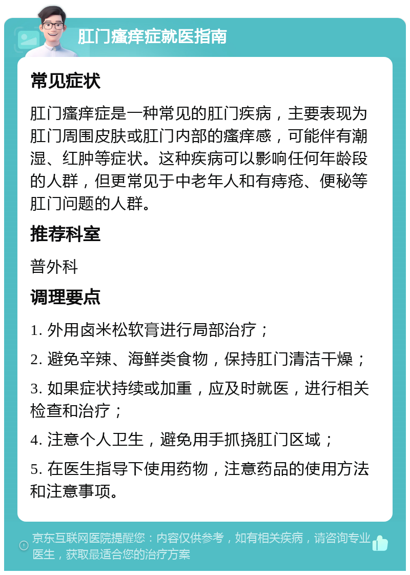 肛门瘙痒症就医指南 常见症状 肛门瘙痒症是一种常见的肛门疾病，主要表现为肛门周围皮肤或肛门内部的瘙痒感，可能伴有潮湿、红肿等症状。这种疾病可以影响任何年龄段的人群，但更常见于中老年人和有痔疮、便秘等肛门问题的人群。 推荐科室 普外科 调理要点 1. 外用卤米松软膏进行局部治疗； 2. 避免辛辣、海鲜类食物，保持肛门清洁干燥； 3. 如果症状持续或加重，应及时就医，进行相关检查和治疗； 4. 注意个人卫生，避免用手抓挠肛门区域； 5. 在医生指导下使用药物，注意药品的使用方法和注意事项。