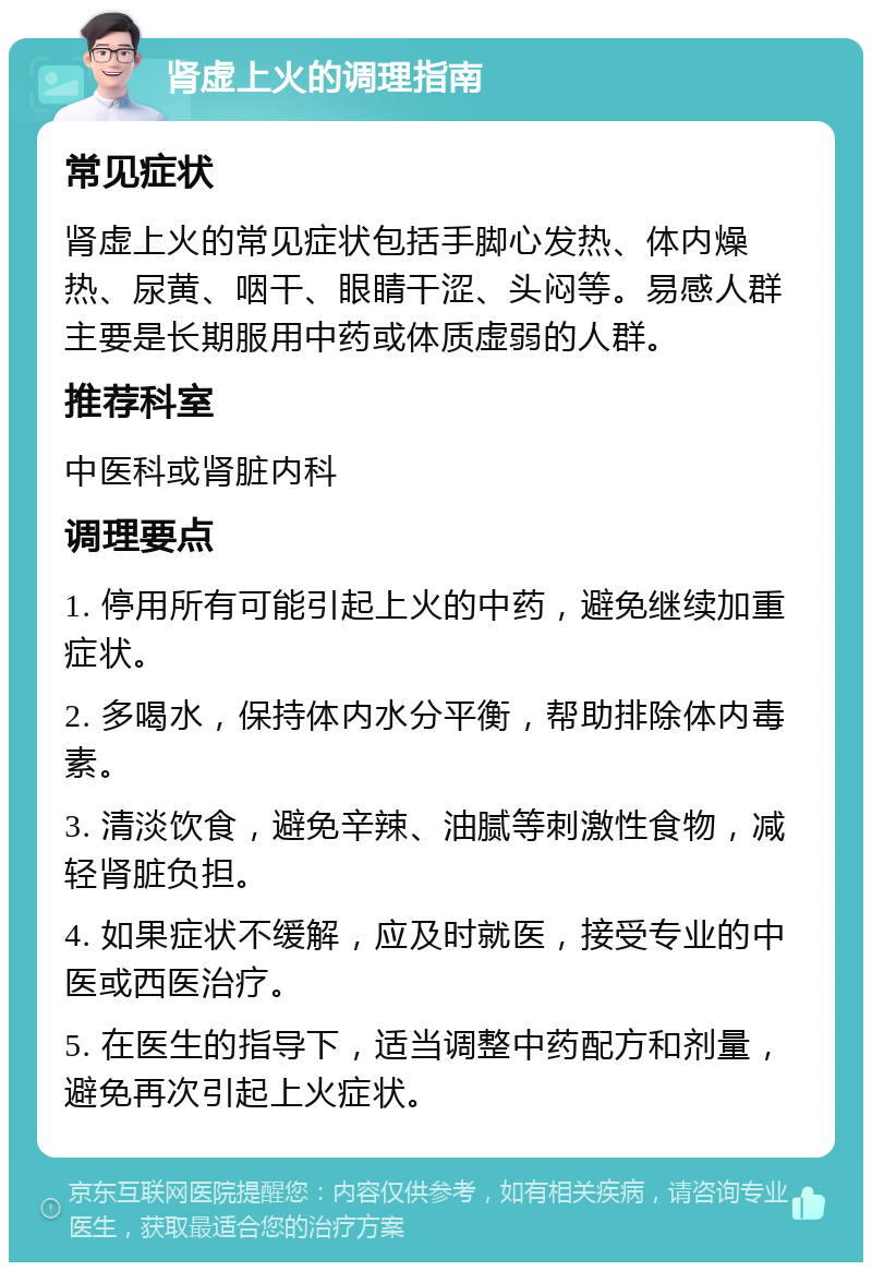 肾虚上火的调理指南 常见症状 肾虚上火的常见症状包括手脚心发热、体内燥热、尿黄、咽干、眼睛干涩、头闷等。易感人群主要是长期服用中药或体质虚弱的人群。 推荐科室 中医科或肾脏内科 调理要点 1. 停用所有可能引起上火的中药，避免继续加重症状。 2. 多喝水，保持体内水分平衡，帮助排除体内毒素。 3. 清淡饮食，避免辛辣、油腻等刺激性食物，减轻肾脏负担。 4. 如果症状不缓解，应及时就医，接受专业的中医或西医治疗。 5. 在医生的指导下，适当调整中药配方和剂量，避免再次引起上火症状。