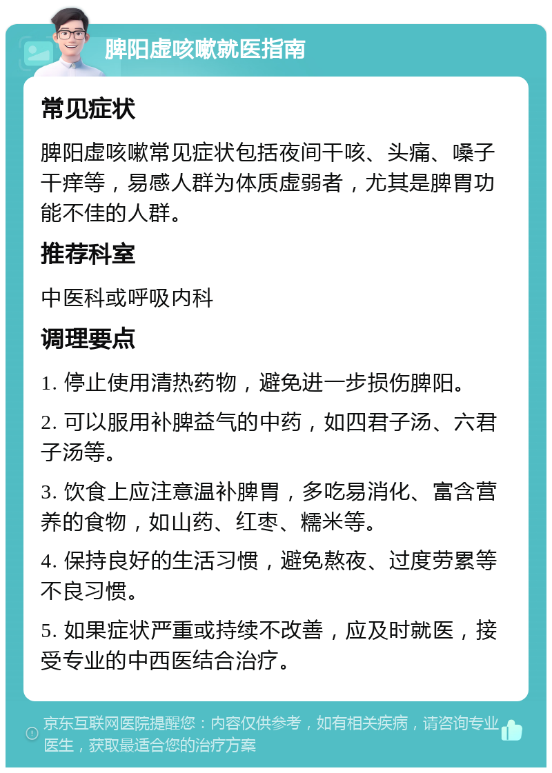 脾阳虚咳嗽就医指南 常见症状 脾阳虚咳嗽常见症状包括夜间干咳、头痛、嗓子干痒等，易感人群为体质虚弱者，尤其是脾胃功能不佳的人群。 推荐科室 中医科或呼吸内科 调理要点 1. 停止使用清热药物，避免进一步损伤脾阳。 2. 可以服用补脾益气的中药，如四君子汤、六君子汤等。 3. 饮食上应注意温补脾胃，多吃易消化、富含营养的食物，如山药、红枣、糯米等。 4. 保持良好的生活习惯，避免熬夜、过度劳累等不良习惯。 5. 如果症状严重或持续不改善，应及时就医，接受专业的中西医结合治疗。