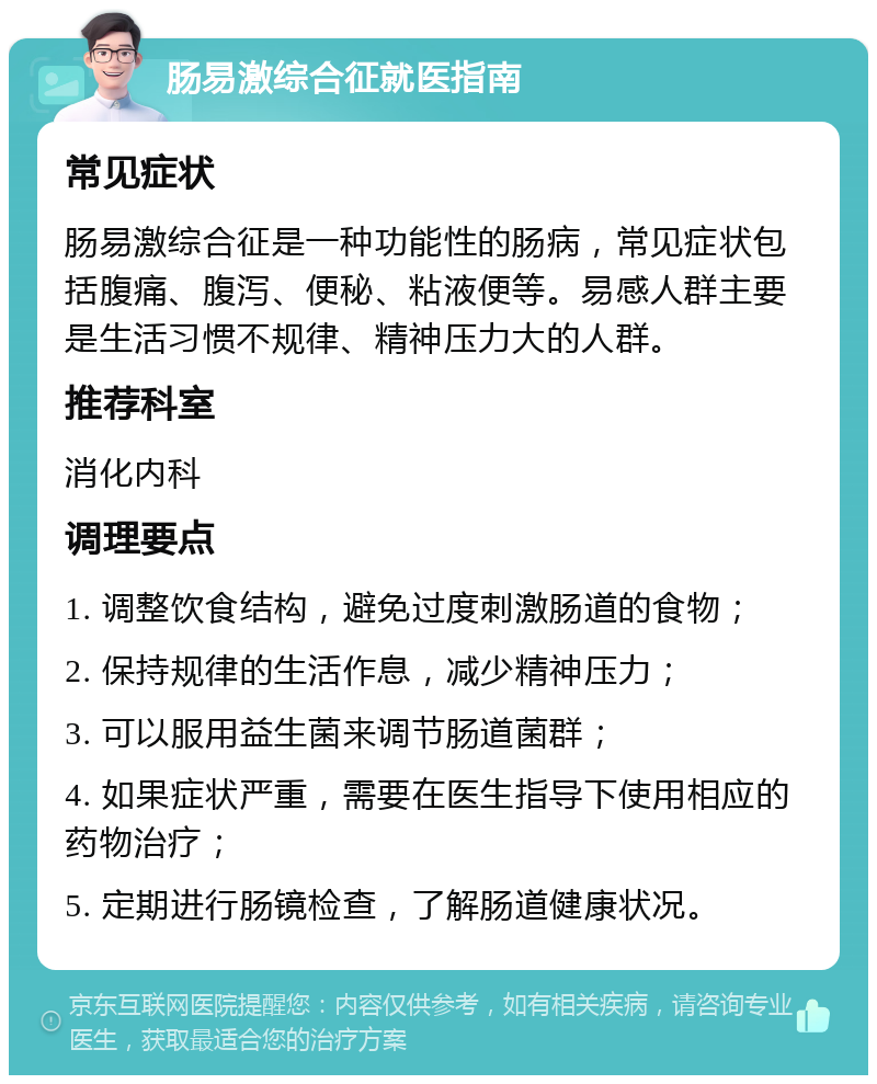 肠易激综合征就医指南 常见症状 肠易激综合征是一种功能性的肠病，常见症状包括腹痛、腹泻、便秘、粘液便等。易感人群主要是生活习惯不规律、精神压力大的人群。 推荐科室 消化内科 调理要点 1. 调整饮食结构，避免过度刺激肠道的食物； 2. 保持规律的生活作息，减少精神压力； 3. 可以服用益生菌来调节肠道菌群； 4. 如果症状严重，需要在医生指导下使用相应的药物治疗； 5. 定期进行肠镜检查，了解肠道健康状况。