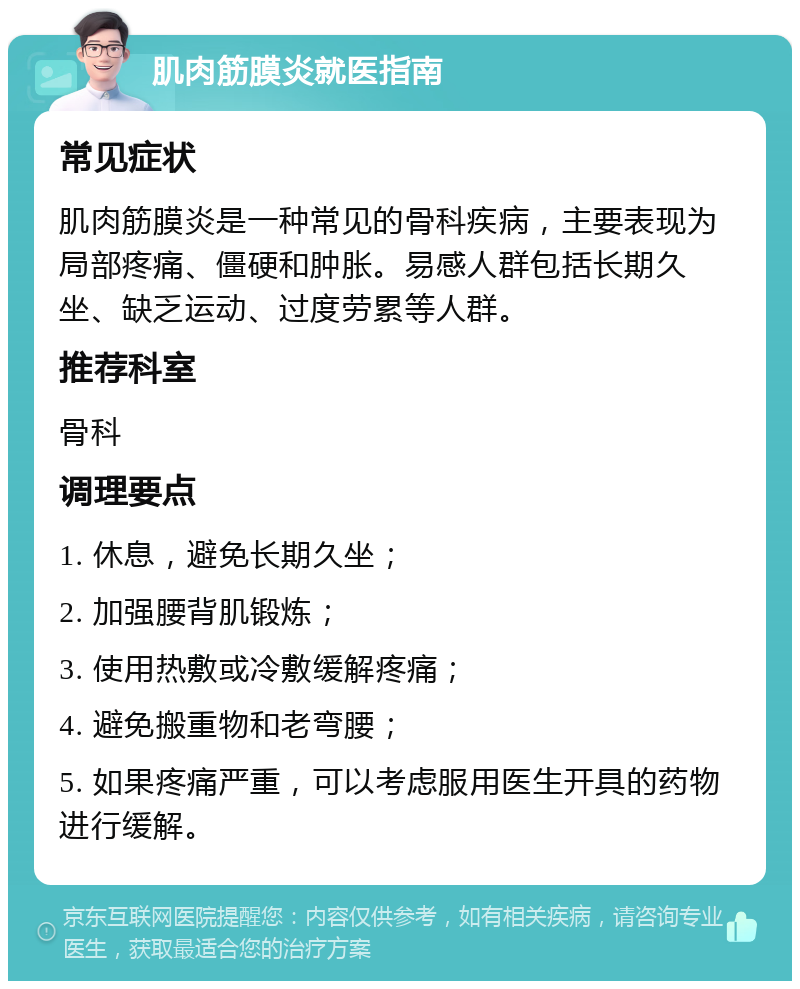 肌肉筋膜炎就医指南 常见症状 肌肉筋膜炎是一种常见的骨科疾病，主要表现为局部疼痛、僵硬和肿胀。易感人群包括长期久坐、缺乏运动、过度劳累等人群。 推荐科室 骨科 调理要点 1. 休息，避免长期久坐； 2. 加强腰背肌锻炼； 3. 使用热敷或冷敷缓解疼痛； 4. 避免搬重物和老弯腰； 5. 如果疼痛严重，可以考虑服用医生开具的药物进行缓解。