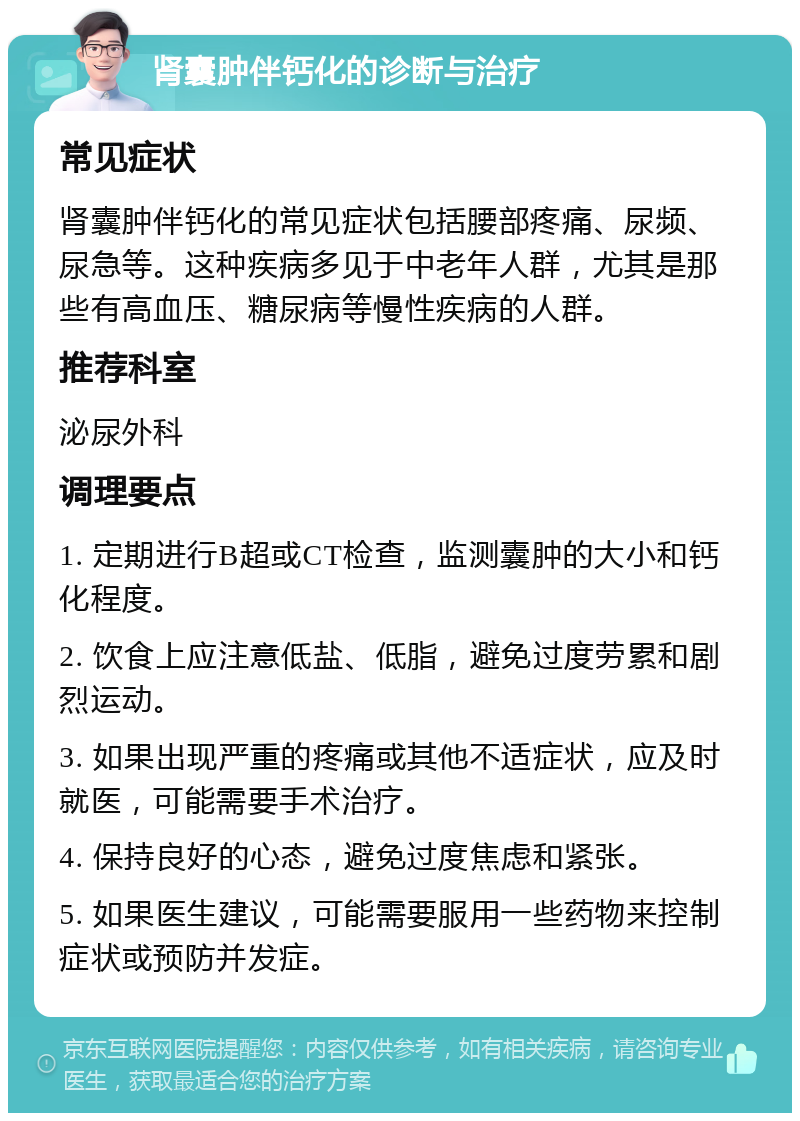 肾囊肿伴钙化的诊断与治疗 常见症状 肾囊肿伴钙化的常见症状包括腰部疼痛、尿频、尿急等。这种疾病多见于中老年人群，尤其是那些有高血压、糖尿病等慢性疾病的人群。 推荐科室 泌尿外科 调理要点 1. 定期进行B超或CT检查，监测囊肿的大小和钙化程度。 2. 饮食上应注意低盐、低脂，避免过度劳累和剧烈运动。 3. 如果出现严重的疼痛或其他不适症状，应及时就医，可能需要手术治疗。 4. 保持良好的心态，避免过度焦虑和紧张。 5. 如果医生建议，可能需要服用一些药物来控制症状或预防并发症。