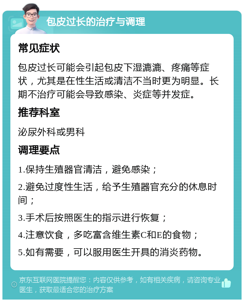 包皮过长的治疗与调理 常见症状 包皮过长可能会引起包皮下湿漉漉、疼痛等症状，尤其是在性生活或清洁不当时更为明显。长期不治疗可能会导致感染、炎症等并发症。 推荐科室 泌尿外科或男科 调理要点 1.保持生殖器官清洁，避免感染； 2.避免过度性生活，给予生殖器官充分的休息时间； 3.手术后按照医生的指示进行恢复； 4.注意饮食，多吃富含维生素C和E的食物； 5.如有需要，可以服用医生开具的消炎药物。