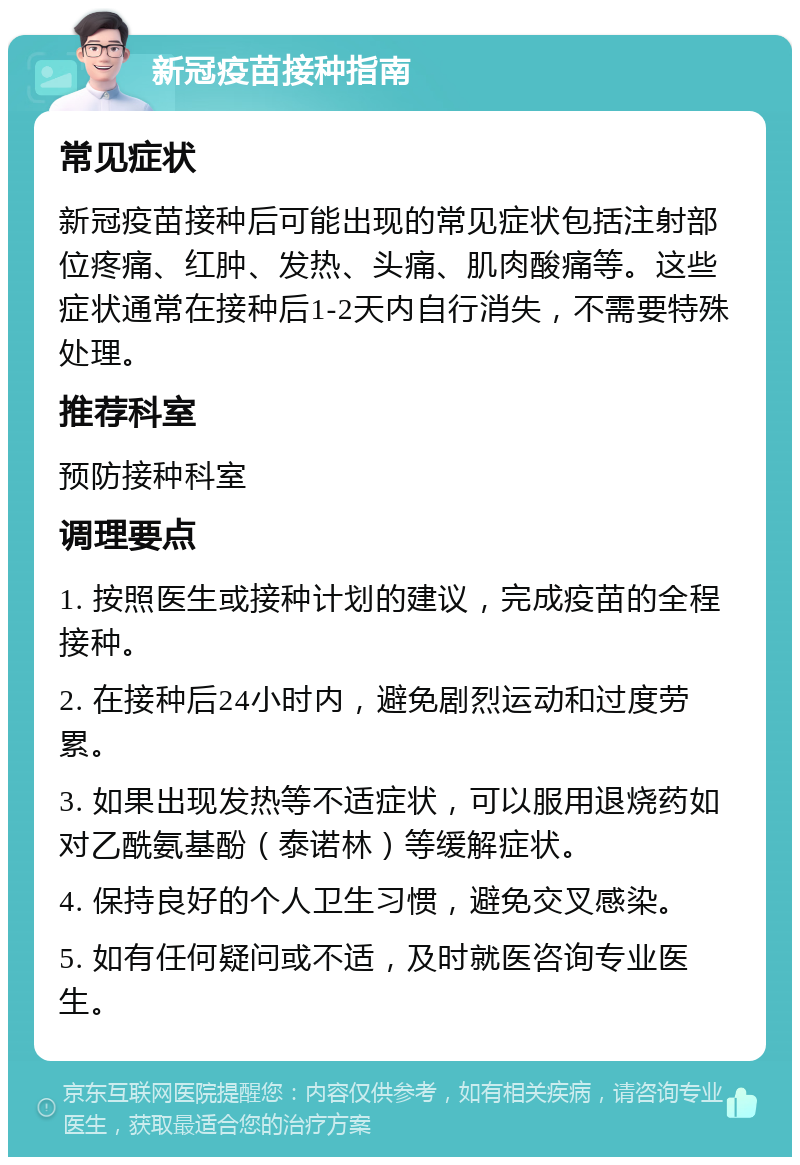 新冠疫苗接种指南 常见症状 新冠疫苗接种后可能出现的常见症状包括注射部位疼痛、红肿、发热、头痛、肌肉酸痛等。这些症状通常在接种后1-2天内自行消失，不需要特殊处理。 推荐科室 预防接种科室 调理要点 1. 按照医生或接种计划的建议，完成疫苗的全程接种。 2. 在接种后24小时内，避免剧烈运动和过度劳累。 3. 如果出现发热等不适症状，可以服用退烧药如对乙酰氨基酚（泰诺林）等缓解症状。 4. 保持良好的个人卫生习惯，避免交叉感染。 5. 如有任何疑问或不适，及时就医咨询专业医生。