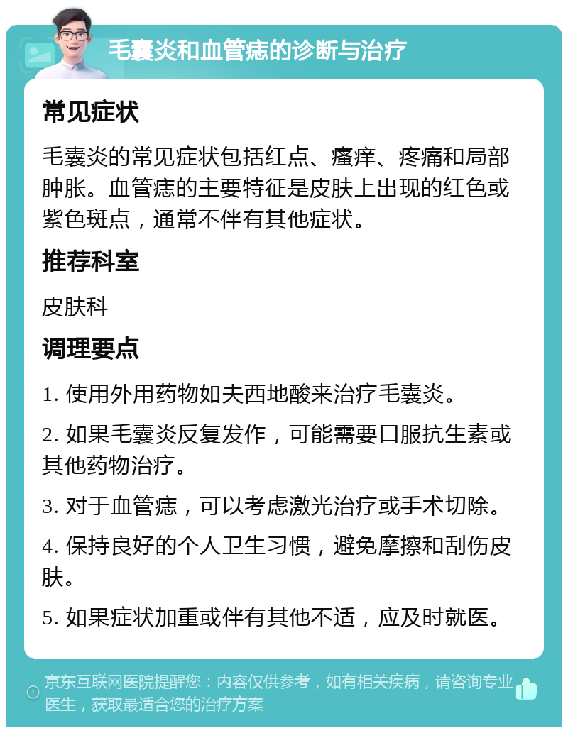 毛囊炎和血管痣的诊断与治疗 常见症状 毛囊炎的常见症状包括红点、瘙痒、疼痛和局部肿胀。血管痣的主要特征是皮肤上出现的红色或紫色斑点，通常不伴有其他症状。 推荐科室 皮肤科 调理要点 1. 使用外用药物如夫西地酸来治疗毛囊炎。 2. 如果毛囊炎反复发作，可能需要口服抗生素或其他药物治疗。 3. 对于血管痣，可以考虑激光治疗或手术切除。 4. 保持良好的个人卫生习惯，避免摩擦和刮伤皮肤。 5. 如果症状加重或伴有其他不适，应及时就医。