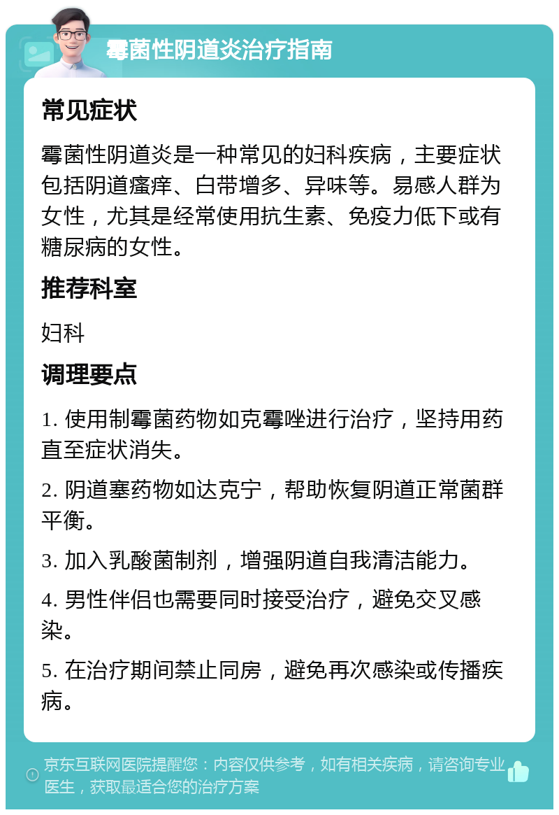 霉菌性阴道炎治疗指南 常见症状 霉菌性阴道炎是一种常见的妇科疾病，主要症状包括阴道瘙痒、白带增多、异味等。易感人群为女性，尤其是经常使用抗生素、免疫力低下或有糖尿病的女性。 推荐科室 妇科 调理要点 1. 使用制霉菌药物如克霉唑进行治疗，坚持用药直至症状消失。 2. 阴道塞药物如达克宁，帮助恢复阴道正常菌群平衡。 3. 加入乳酸菌制剂，增强阴道自我清洁能力。 4. 男性伴侣也需要同时接受治疗，避免交叉感染。 5. 在治疗期间禁止同房，避免再次感染或传播疾病。