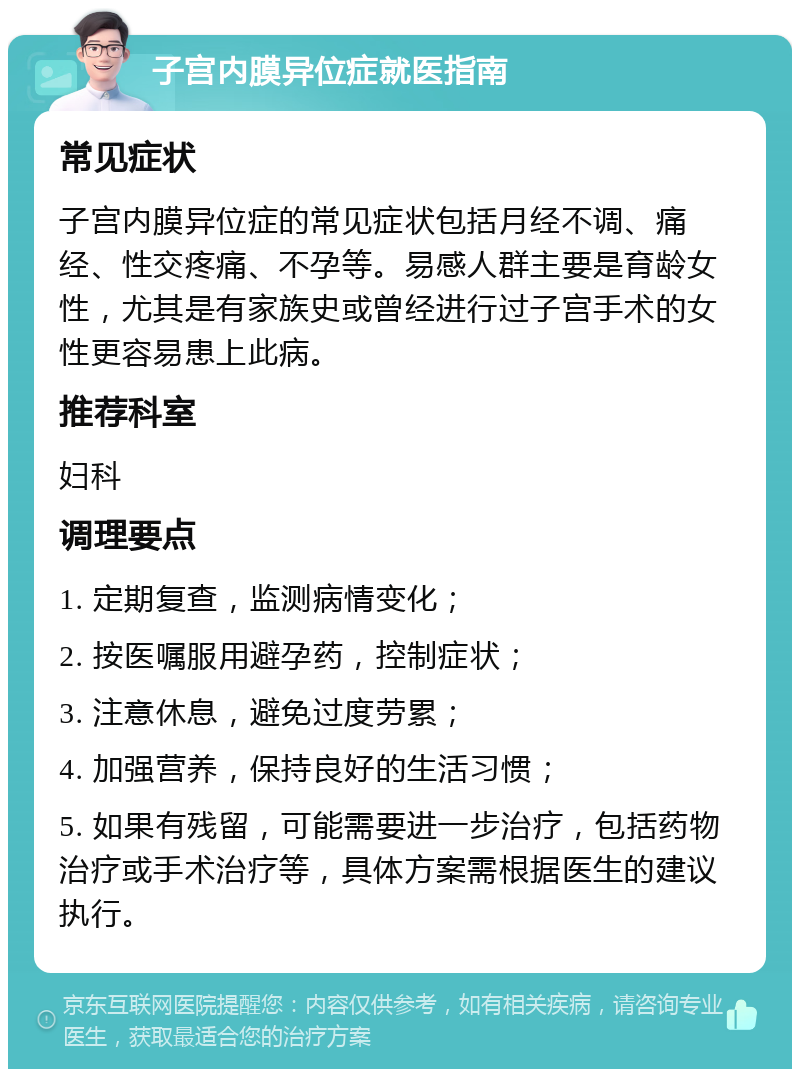 子宫内膜异位症就医指南 常见症状 子宫内膜异位症的常见症状包括月经不调、痛经、性交疼痛、不孕等。易感人群主要是育龄女性，尤其是有家族史或曾经进行过子宫手术的女性更容易患上此病。 推荐科室 妇科 调理要点 1. 定期复查，监测病情变化； 2. 按医嘱服用避孕药，控制症状； 3. 注意休息，避免过度劳累； 4. 加强营养，保持良好的生活习惯； 5. 如果有残留，可能需要进一步治疗，包括药物治疗或手术治疗等，具体方案需根据医生的建议执行。