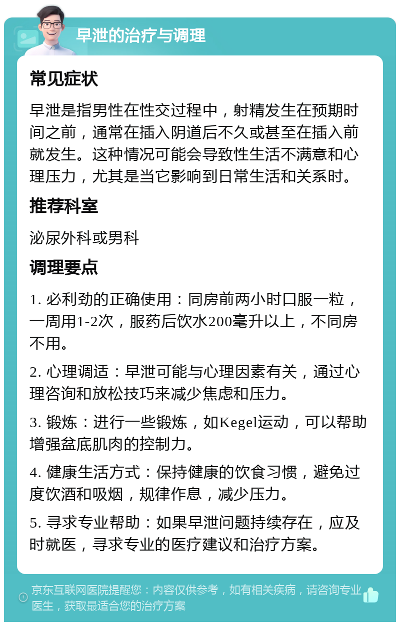 早泄的治疗与调理 常见症状 早泄是指男性在性交过程中，射精发生在预期时间之前，通常在插入阴道后不久或甚至在插入前就发生。这种情况可能会导致性生活不满意和心理压力，尤其是当它影响到日常生活和关系时。 推荐科室 泌尿外科或男科 调理要点 1. 必利劲的正确使用：同房前两小时口服一粒，一周用1-2次，服药后饮水200毫升以上，不同房不用。 2. 心理调适：早泄可能与心理因素有关，通过心理咨询和放松技巧来减少焦虑和压力。 3. 锻炼：进行一些锻炼，如Kegel运动，可以帮助增强盆底肌肉的控制力。 4. 健康生活方式：保持健康的饮食习惯，避免过度饮酒和吸烟，规律作息，减少压力。 5. 寻求专业帮助：如果早泄问题持续存在，应及时就医，寻求专业的医疗建议和治疗方案。