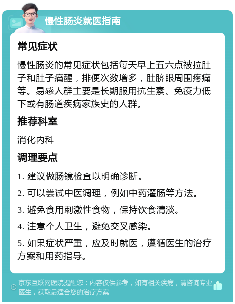 慢性肠炎就医指南 常见症状 慢性肠炎的常见症状包括每天早上五六点被拉肚子和肚子痛醒，排便次数增多，肚脐眼周围疼痛等。易感人群主要是长期服用抗生素、免疫力低下或有肠道疾病家族史的人群。 推荐科室 消化内科 调理要点 1. 建议做肠镜检查以明确诊断。 2. 可以尝试中医调理，例如中药灌肠等方法。 3. 避免食用刺激性食物，保持饮食清淡。 4. 注意个人卫生，避免交叉感染。 5. 如果症状严重，应及时就医，遵循医生的治疗方案和用药指导。