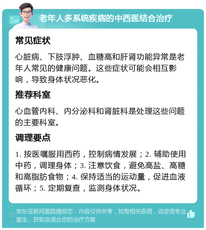 老年人多系统疾病的中西医结合治疗 常见症状 心脏病、下肢浮肿、血糖高和肝肾功能异常是老年人常见的健康问题。这些症状可能会相互影响，导致身体状况恶化。 推荐科室 心血管内科、内分泌科和肾脏科是处理这些问题的主要科室。 调理要点 1. 按医嘱服用西药，控制病情发展；2. 辅助使用中药，调理身体；3. 注意饮食，避免高盐、高糖和高脂肪食物；4. 保持适当的运动量，促进血液循环；5. 定期复查，监测身体状况。