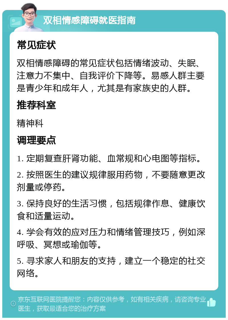 双相情感障碍就医指南 常见症状 双相情感障碍的常见症状包括情绪波动、失眠、注意力不集中、自我评价下降等。易感人群主要是青少年和成年人，尤其是有家族史的人群。 推荐科室 精神科 调理要点 1. 定期复查肝肾功能、血常规和心电图等指标。 2. 按照医生的建议规律服用药物，不要随意更改剂量或停药。 3. 保持良好的生活习惯，包括规律作息、健康饮食和适量运动。 4. 学会有效的应对压力和情绪管理技巧，例如深呼吸、冥想或瑜伽等。 5. 寻求家人和朋友的支持，建立一个稳定的社交网络。