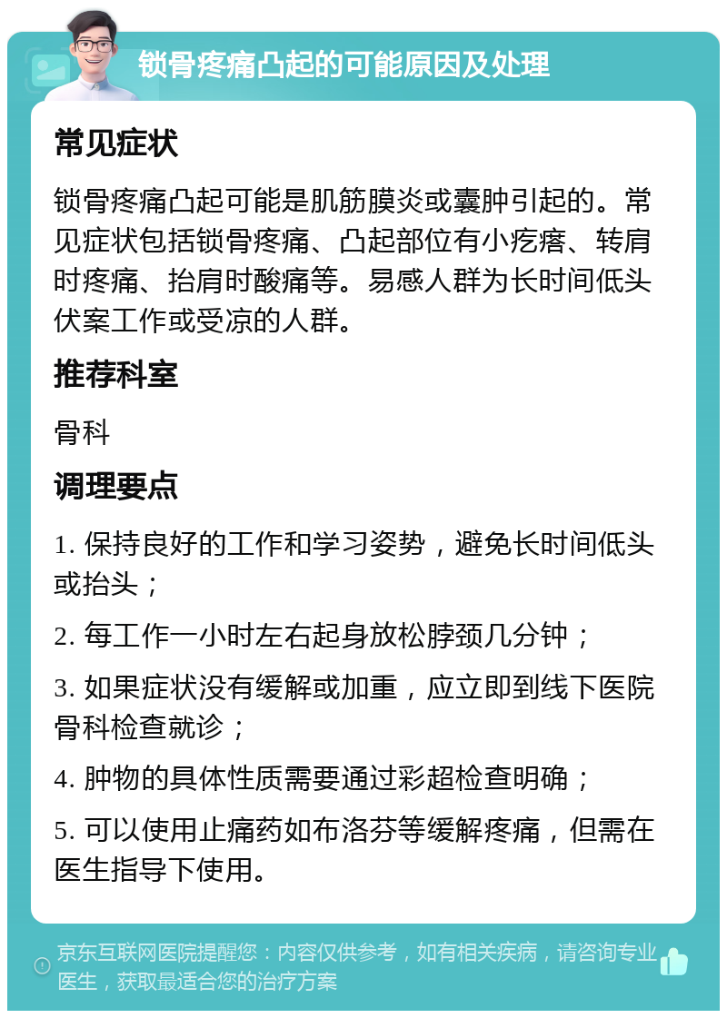 锁骨疼痛凸起的可能原因及处理 常见症状 锁骨疼痛凸起可能是肌筋膜炎或囊肿引起的。常见症状包括锁骨疼痛、凸起部位有小疙瘩、转肩时疼痛、抬肩时酸痛等。易感人群为长时间低头伏案工作或受凉的人群。 推荐科室 骨科 调理要点 1. 保持良好的工作和学习姿势，避免长时间低头或抬头； 2. 每工作一小时左右起身放松脖颈几分钟； 3. 如果症状没有缓解或加重，应立即到线下医院骨科检查就诊； 4. 肿物的具体性质需要通过彩超检查明确； 5. 可以使用止痛药如布洛芬等缓解疼痛，但需在医生指导下使用。