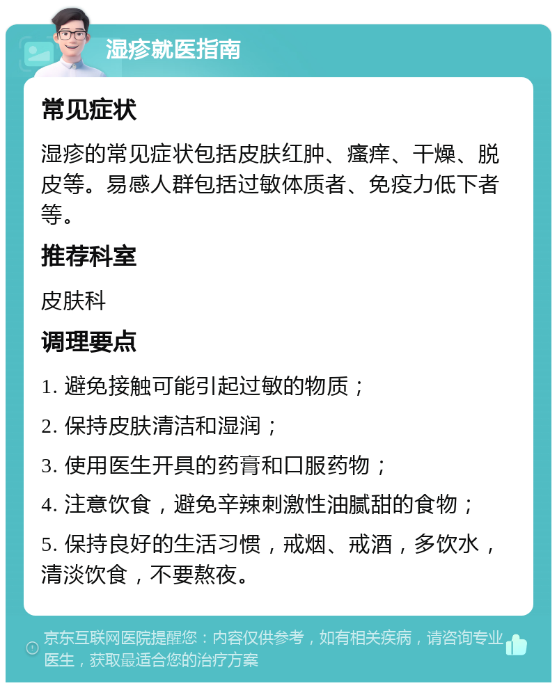 湿疹就医指南 常见症状 湿疹的常见症状包括皮肤红肿、瘙痒、干燥、脱皮等。易感人群包括过敏体质者、免疫力低下者等。 推荐科室 皮肤科 调理要点 1. 避免接触可能引起过敏的物质； 2. 保持皮肤清洁和湿润； 3. 使用医生开具的药膏和口服药物； 4. 注意饮食，避免辛辣刺激性油腻甜的食物； 5. 保持良好的生活习惯，戒烟、戒酒，多饮水，清淡饮食，不要熬夜。