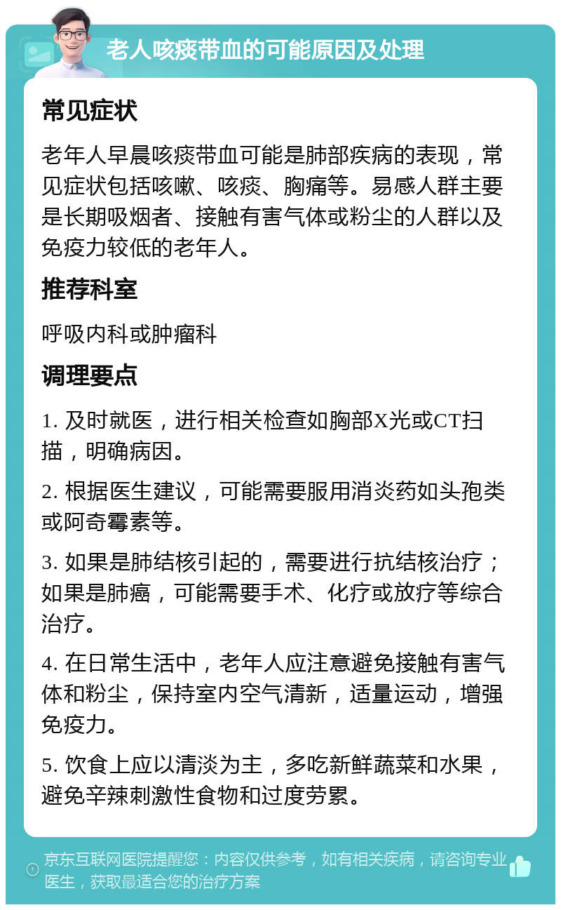 老人咳痰带血的可能原因及处理 常见症状 老年人早晨咳痰带血可能是肺部疾病的表现，常见症状包括咳嗽、咳痰、胸痛等。易感人群主要是长期吸烟者、接触有害气体或粉尘的人群以及免疫力较低的老年人。 推荐科室 呼吸内科或肿瘤科 调理要点 1. 及时就医，进行相关检查如胸部X光或CT扫描，明确病因。 2. 根据医生建议，可能需要服用消炎药如头孢类或阿奇霉素等。 3. 如果是肺结核引起的，需要进行抗结核治疗；如果是肺癌，可能需要手术、化疗或放疗等综合治疗。 4. 在日常生活中，老年人应注意避免接触有害气体和粉尘，保持室内空气清新，适量运动，增强免疫力。 5. 饮食上应以清淡为主，多吃新鲜蔬菜和水果，避免辛辣刺激性食物和过度劳累。