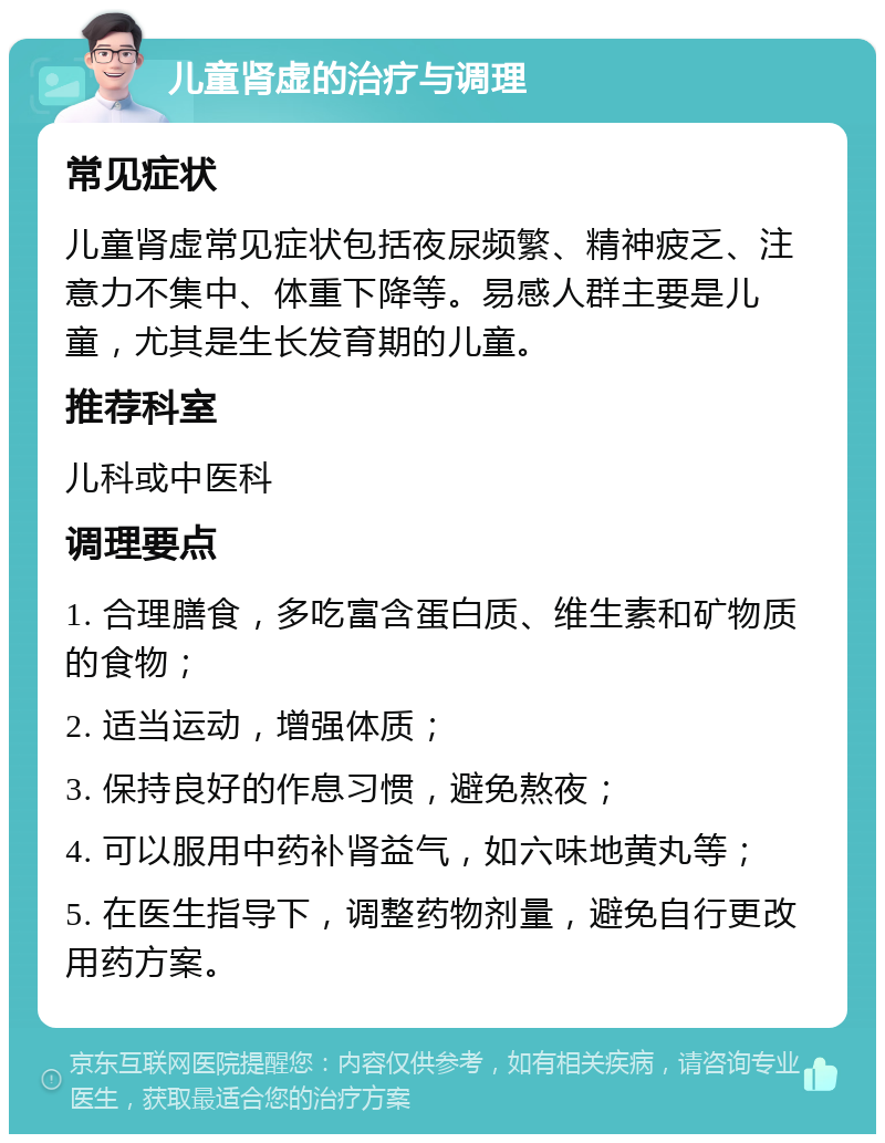 儿童肾虚的治疗与调理 常见症状 儿童肾虚常见症状包括夜尿频繁、精神疲乏、注意力不集中、体重下降等。易感人群主要是儿童，尤其是生长发育期的儿童。 推荐科室 儿科或中医科 调理要点 1. 合理膳食，多吃富含蛋白质、维生素和矿物质的食物； 2. 适当运动，增强体质； 3. 保持良好的作息习惯，避免熬夜； 4. 可以服用中药补肾益气，如六味地黄丸等； 5. 在医生指导下，调整药物剂量，避免自行更改用药方案。