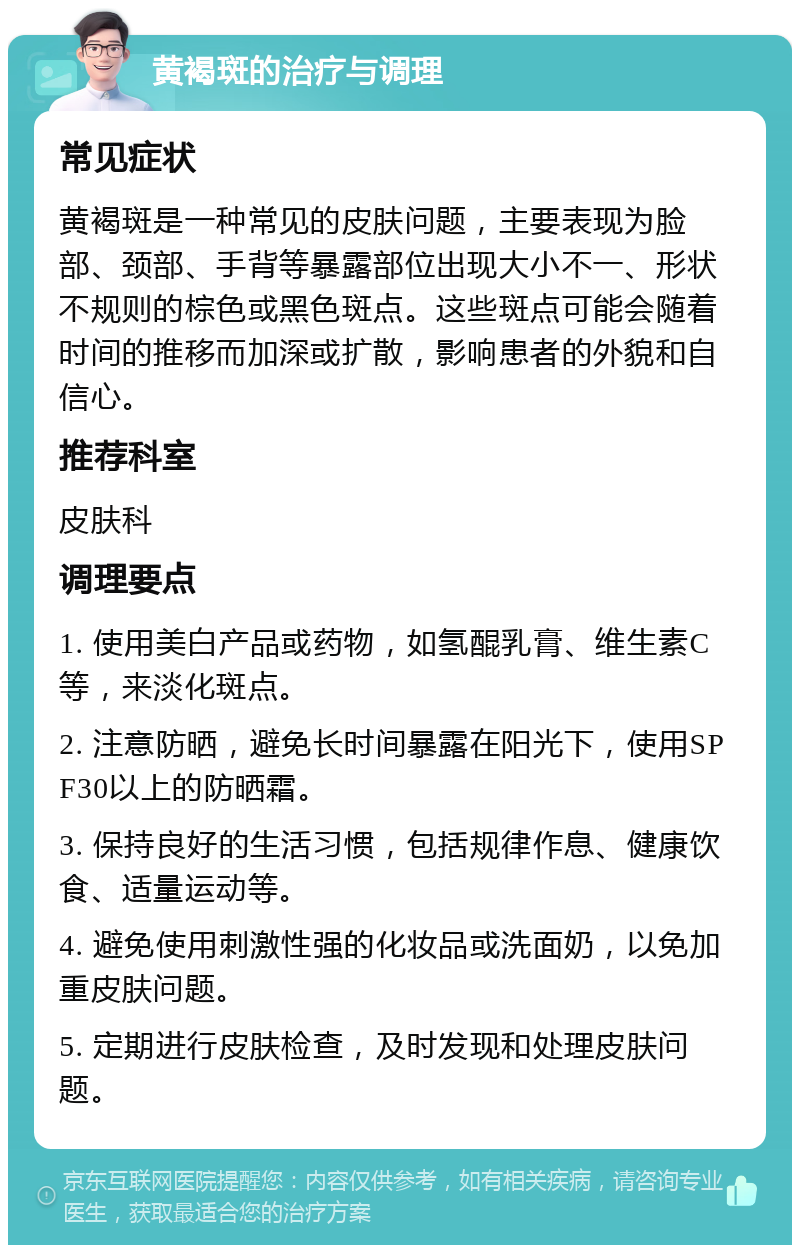 黄褐斑的治疗与调理 常见症状 黄褐斑是一种常见的皮肤问题，主要表现为脸部、颈部、手背等暴露部位出现大小不一、形状不规则的棕色或黑色斑点。这些斑点可能会随着时间的推移而加深或扩散，影响患者的外貌和自信心。 推荐科室 皮肤科 调理要点 1. 使用美白产品或药物，如氢醌乳膏、维生素C等，来淡化斑点。 2. 注意防晒，避免长时间暴露在阳光下，使用SPF30以上的防晒霜。 3. 保持良好的生活习惯，包括规律作息、健康饮食、适量运动等。 4. 避免使用刺激性强的化妆品或洗面奶，以免加重皮肤问题。 5. 定期进行皮肤检查，及时发现和处理皮肤问题。