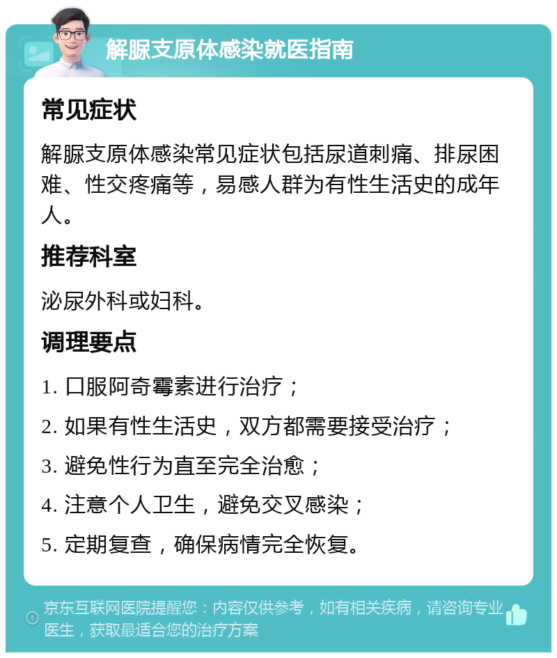 解脲支原体感染就医指南 常见症状 解脲支原体感染常见症状包括尿道刺痛、排尿困难、性交疼痛等，易感人群为有性生活史的成年人。 推荐科室 泌尿外科或妇科。 调理要点 1. 口服阿奇霉素进行治疗； 2. 如果有性生活史，双方都需要接受治疗； 3. 避免性行为直至完全治愈； 4. 注意个人卫生，避免交叉感染； 5. 定期复查，确保病情完全恢复。